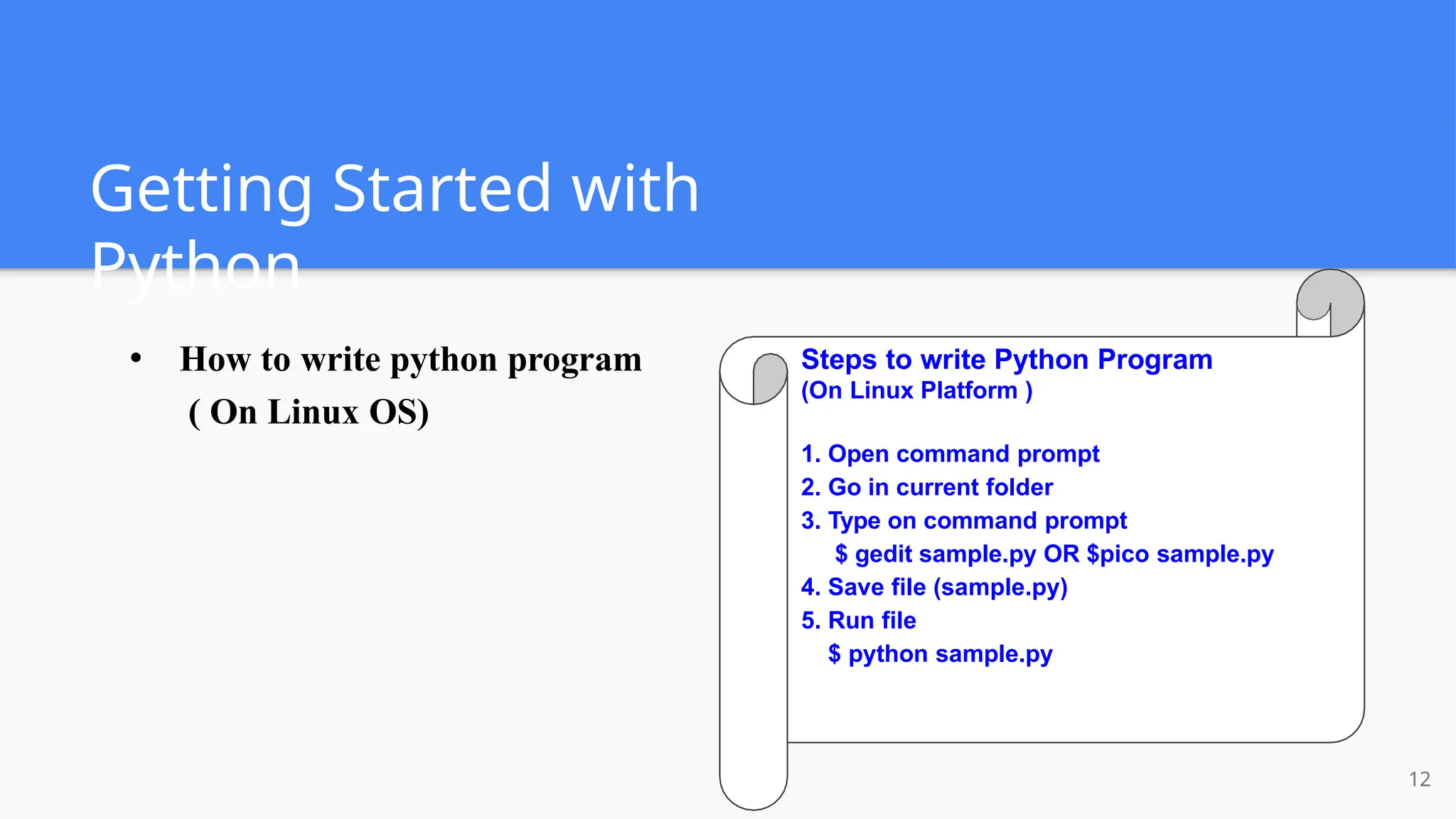Getting Started with
Python
● How to write python program
( On Linux OS)
Steps to write Python Program
(On Linux Platform )
1. Open command prompt
2. Go in current folder
3. Type on command prompt
$ gedit sample.py OR $pico sample.py
4. Save file (sample.py)
5. Run file
$ python sample.py
12
 