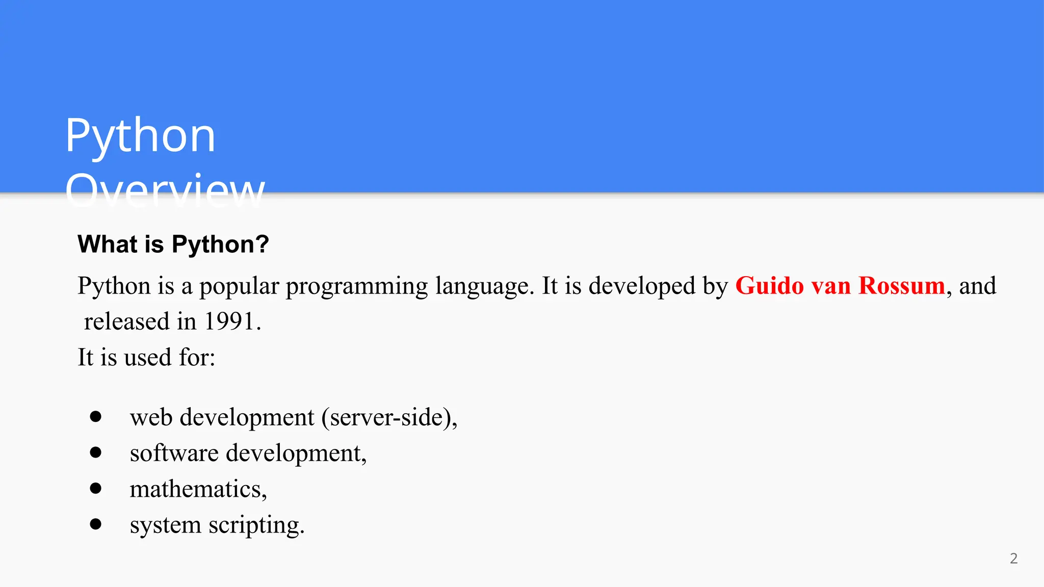 Python
Overview
2
What is Python?
Python is a popular programming language. It is developed by Guido van Rossum, and
released in 1991.
It is used for:
● web development (server-side),
● software development,
● mathematics,
● system scripting.
 