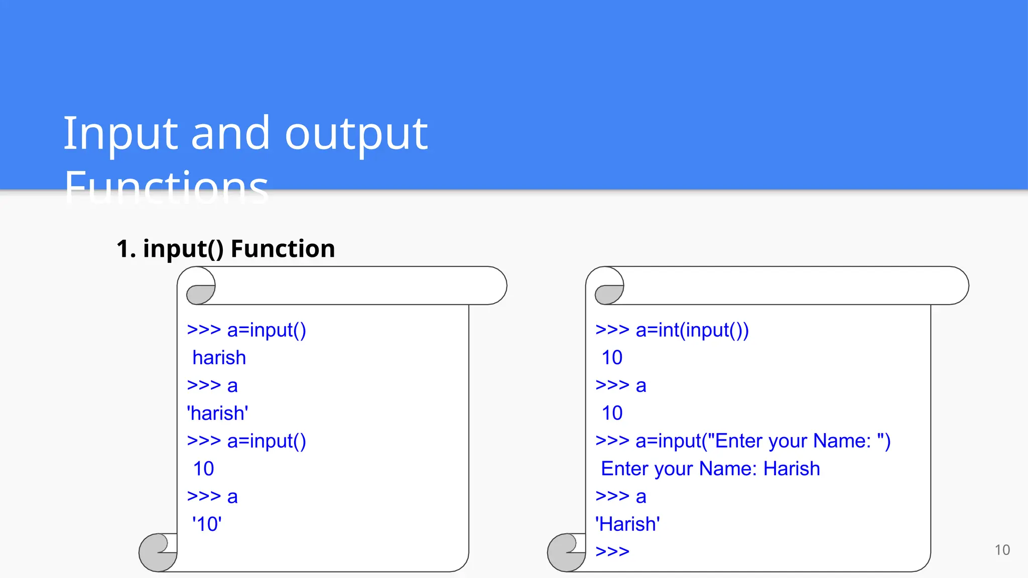 Input and output
Functions
10
>>> a=input()
harish
>>> a
'harish'
>>> a=input()
10
>>> a
'10'
1. input() Function
>>> a=int(input())
10
>>> a
10
>>> a=input("Enter your Name: ")
Enter your Name: Harish
>>> a
'Harish'
>>>
 