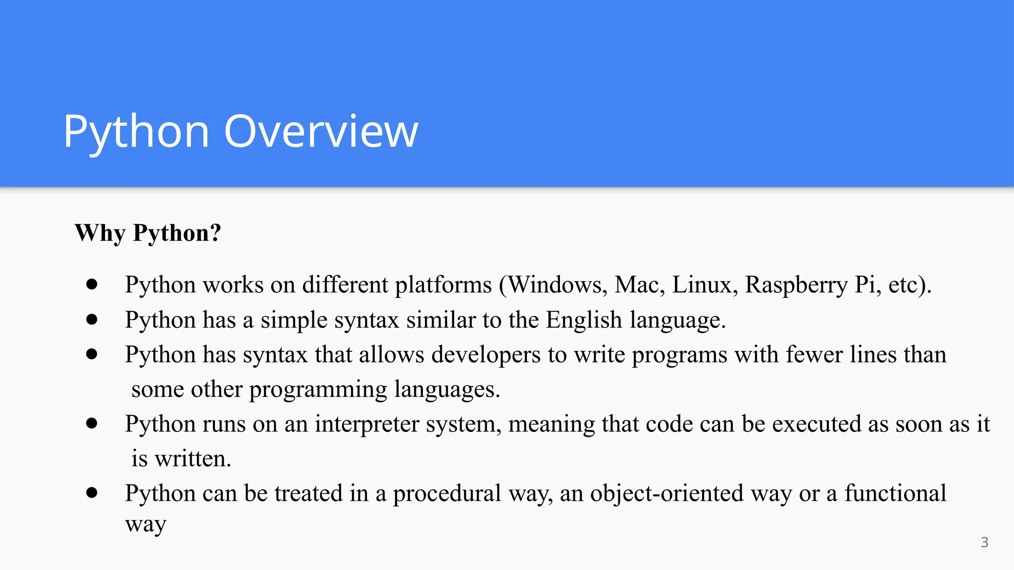 Python Overview
3
Why Python?
● Python works on different platforms (Windows, Mac, Linux, Raspberry Pi, etc).
● Python has a simple syntax similar to the English language.
● Python has syntax that allows developers to write programs with fewer lines than
some other programming languages.
● Python runs on an interpreter system, meaning that code can be executed as soon as it
is written.
● Python can be treated in a procedural way, an object-oriented way or a functional
way
 