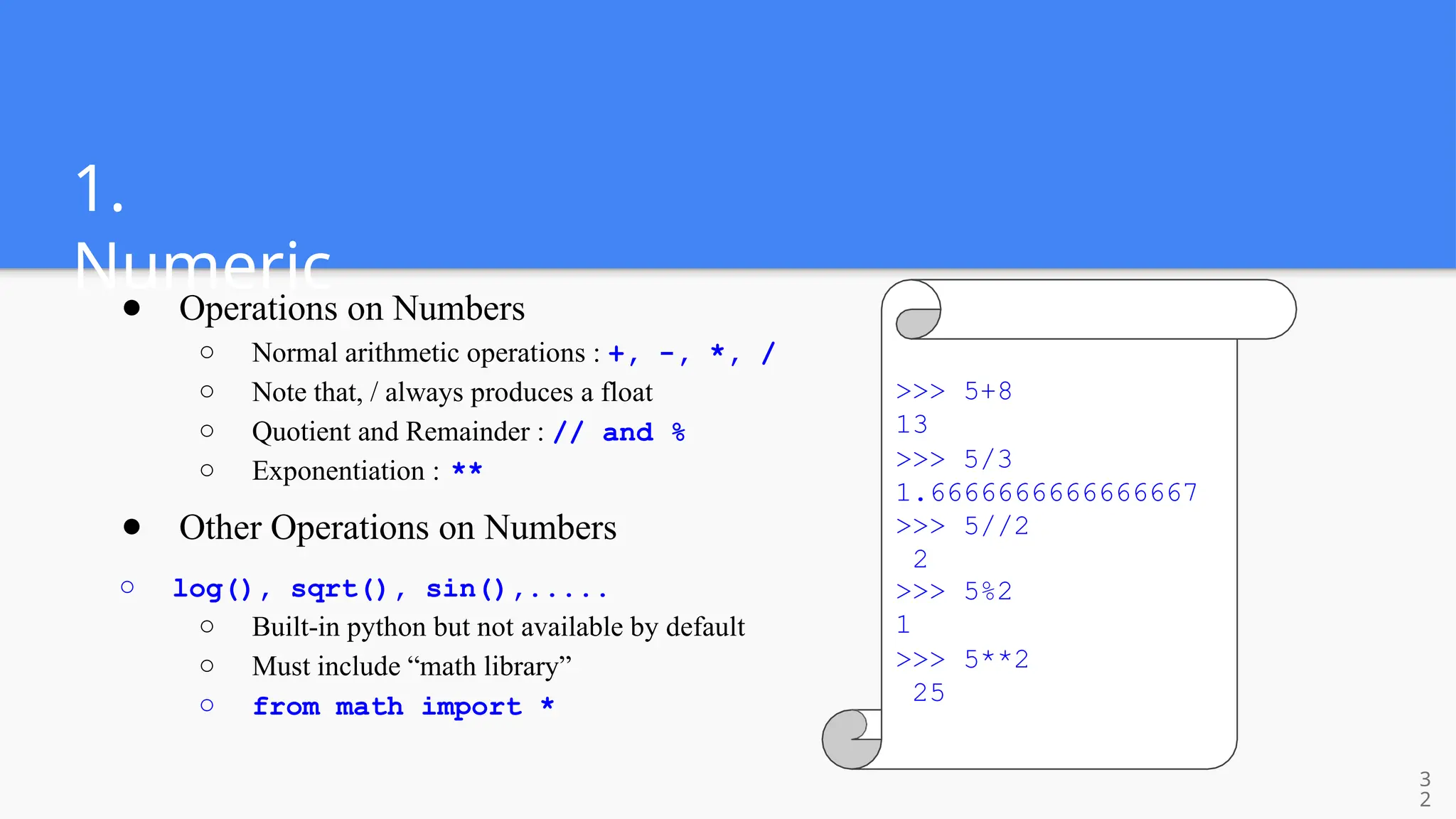 1.
Numeric
● Operations on Numbers
○ Normal arithmetic operations : +, -, *, /
○ Note that, / always produces a float
○ Quotient and Remainder : // and %
○ Exponentiation : **
● Other Operations on Numbers
○ log(), sqrt(), sin(),.....
○ Built-in python but not available by default
○ Must include “math library”
○ from math import *
>>> 5+8
13
>>> 5/3
1.6666666666666667
>>> 5//2
2
>>> 5%2
1
>>> 5**2
25
3
2
 