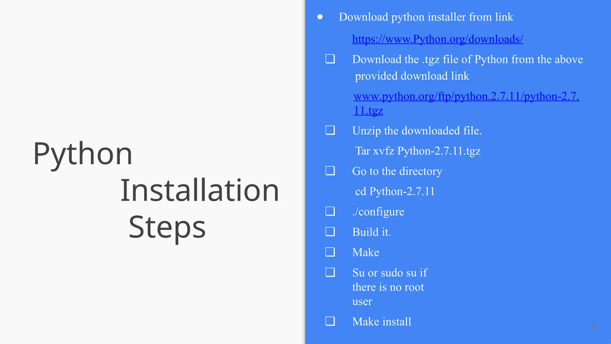 Python
Installation
Steps
4
● Download python installer from link
https://www.Python.org/downloads/
❏ Download the .tgz file of Python from the above
provided download link
www.python.org/ftp/python.2.7.11/python-2.7.
11.tgz
❏ Unzip the downloaded file.
Tar xvfz Python-2.7.11.tgz
❏ Go to the directory
cd Python-2.7.11
❏ ./configure
❏ Build it.
❏ Make
❏ Su or sudo su if
there is no root
user
❏ Make install
 