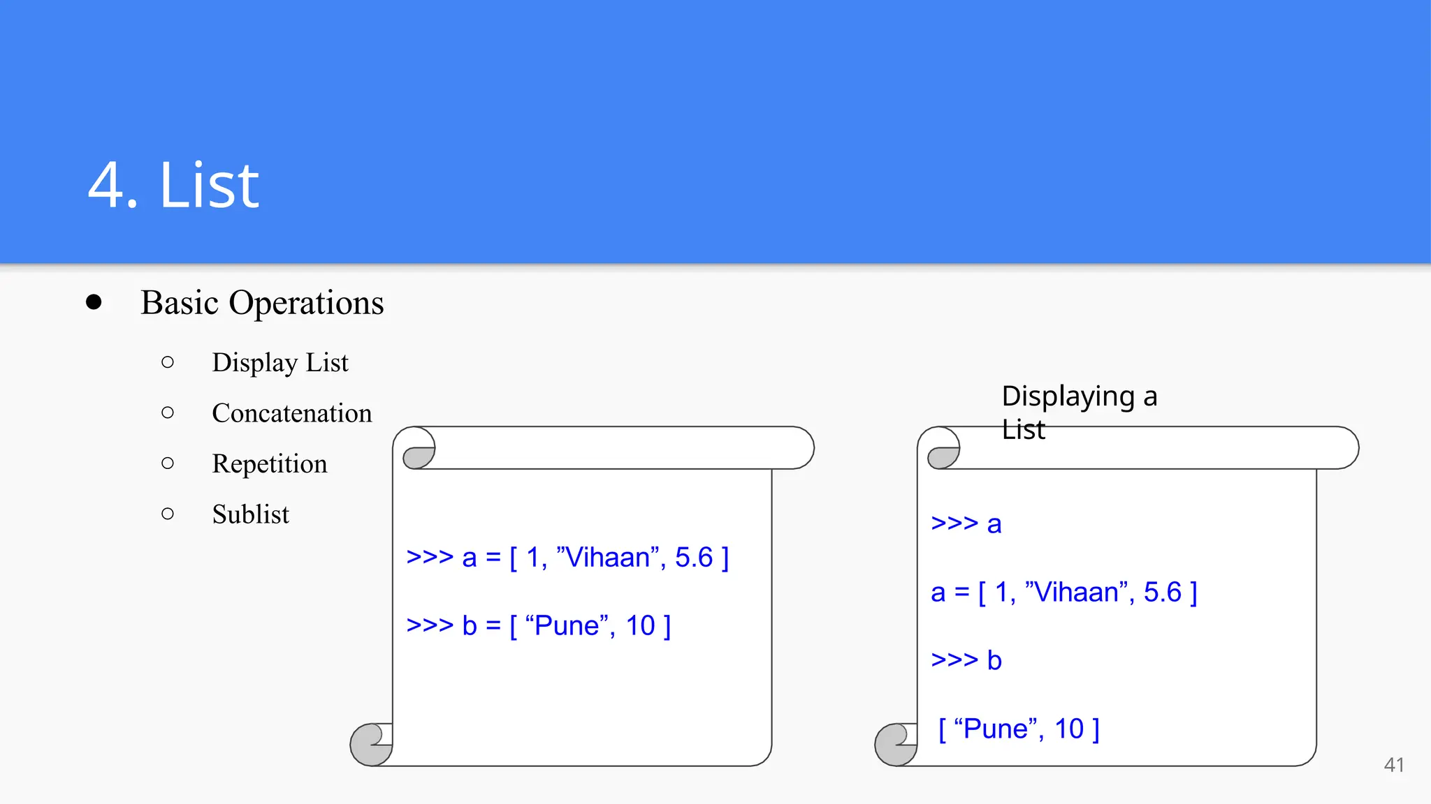 4. List
● Basic Operations
○ Display List
○ Concatenation
○ Repetition
○ Sublist
>>> a = [ 1, ”Vihaan”, 5.6 ]
>>> b = [ “Pune”, 10 ]
Displaying a
List
>>> a
a = [ 1, ”Vihaan”, 5.6 ]
>>> b
[ “Pune”, 10 ]
41
 