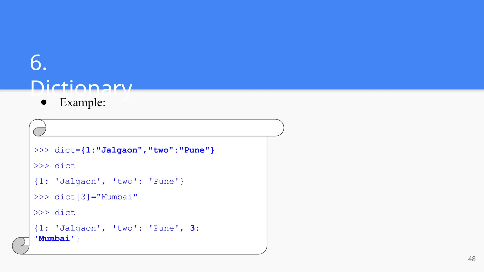 6.
Dictionary
● Example:
>>> dict={1:"Jalgaon","two":"Pune"}
>>> dict
{1: 'Jalgaon', 'two': 'Pune'}
>>> dict[3]="Mumbai"
>>> dict
{1: 'Jalgaon', 'two': 'Pune', 3:
'Mumbai'}
48
 