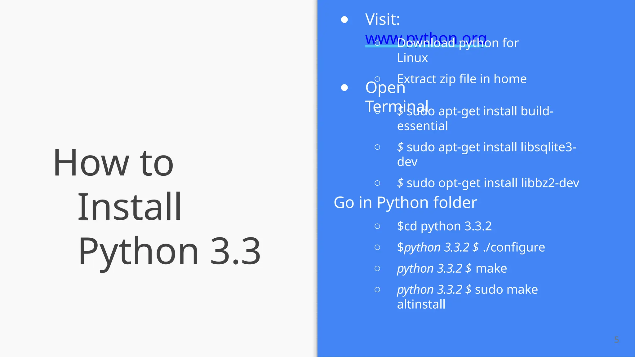 How to
Install
Python 3.3
5
● Visit:
www.python.org
○ Download python for
Linux
○ Extract zip ﬁle in home
● Open
Terminal
○ $ sudo apt-get install build-
essential
○ $ sudo apt-get install libsqlite3-
dev
○ $ sudo opt-get install libbz2-dev
Go in Python folder
○ $cd python 3.3.2
○ $python 3.3.2 $ ./conﬁgure
○ python 3.3.2 $ make
○ python 3.3.2 $ sudo make
altinstall
 