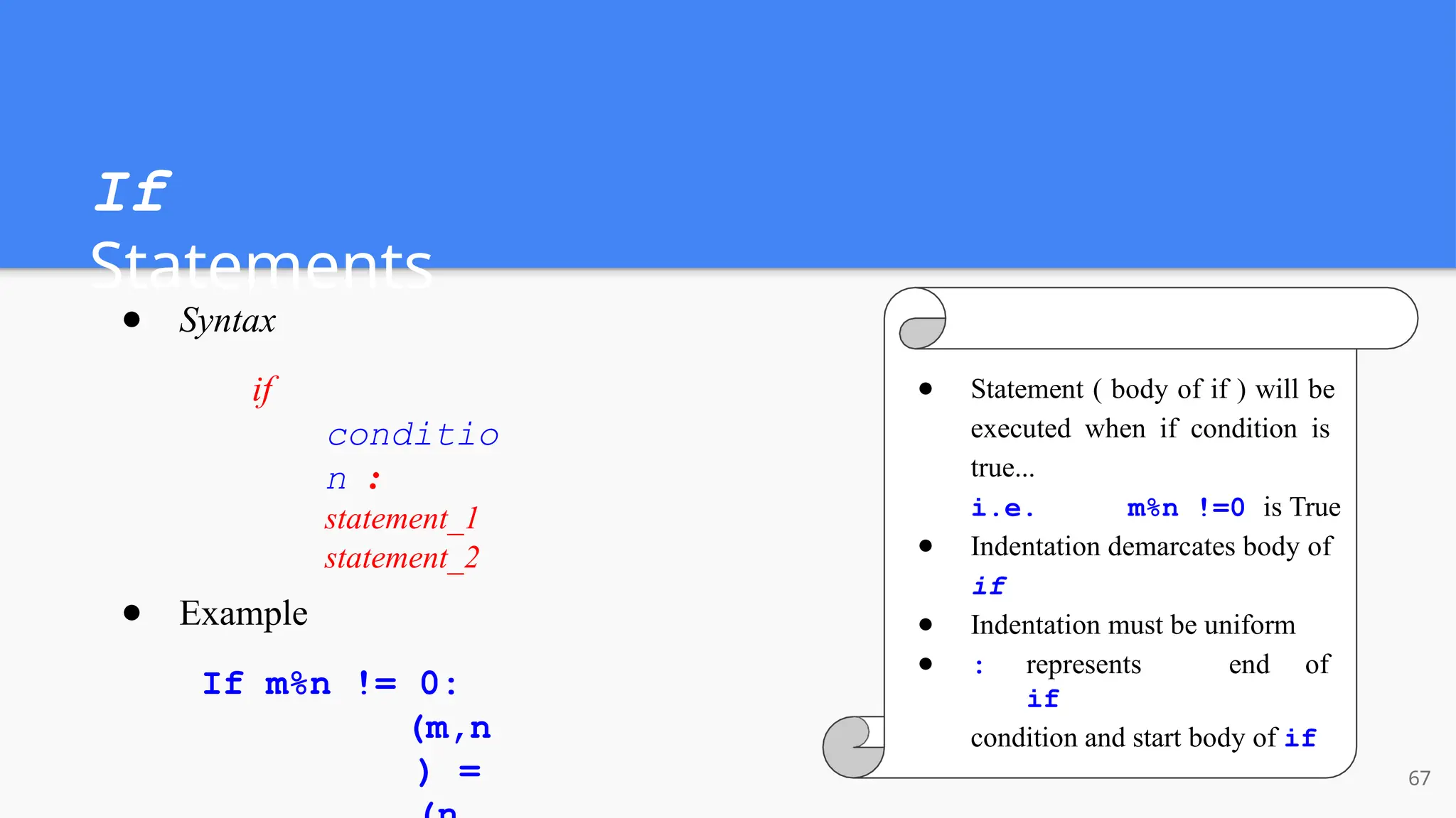 If
Statements
● Syntax
if
conditio
n :
statement_1
statement_2
● Example
If m%n != 0:
(m,n
) =
● Statement ( body of if ) will be
executed when if condition is
true...
i.e. m%n !=0 is True
● Indentation demarcates body of
if
● Indentation must be uniform
● : represents end of
if
condition and start body of if
67
 