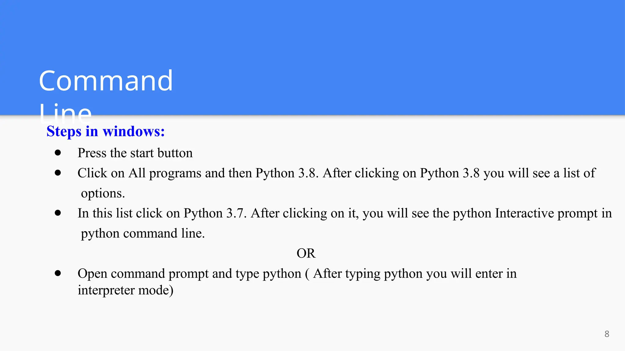 Command
Line
8
Steps in windows:
● Press the start button
● Click on All programs and then Python 3.8. After clicking on Python 3.8 you will see a list of
options.
● In this list click on Python 3.7. After clicking on it, you will see the python Interactive prompt in
python command line.
OR
● Open command prompt and type python ( After typing python you will enter in
interpreter mode)
 