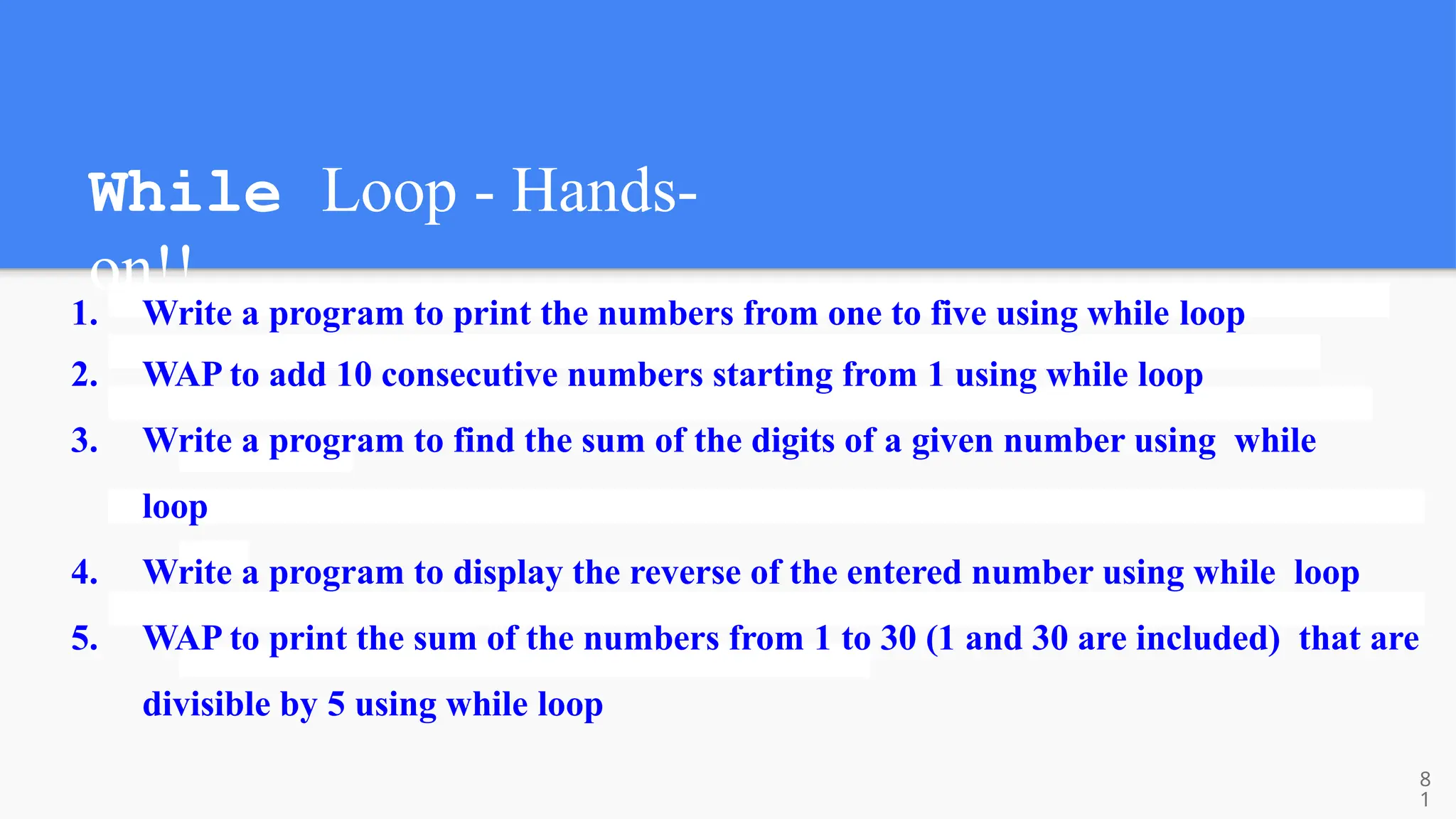 While Loop - Hands-
on!!
1. Write a program to print the numbers from one to five using while loop
2. WAP to add 10 consecutive numbers starting from 1 using while loop
3. Write a program to find the sum of the digits of a given number using while
loop
4. Write a program to display the reverse of the entered number using while loop
5. WAP to print the sum of the numbers from 1 to 30 (1 and 30 are included) that are
divisible by 5 using while loop
8
1
 