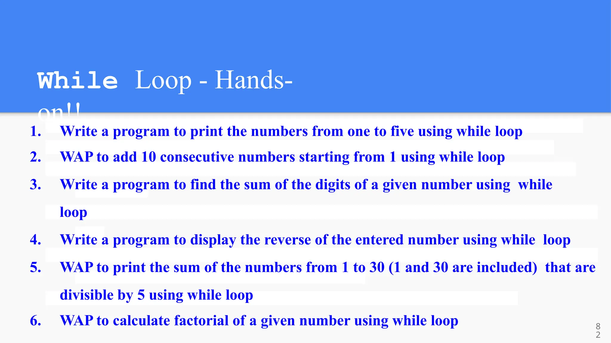 While Loop - Hands-
on!!
1. Write a program to print the numbers from one to five using while loop
2. WAP to add 10 consecutive numbers starting from 1 using while loop
3. Write a program to find the sum of the digits of a given number using while
loop
4. Write a program to display the reverse of the entered number using while loop
5. WAP to print the sum of the numbers from 1 to 30 (1 and 30 are included) that are
divisible by 5 using while loop
6. WAP to calculate factorial of a given number using while loop 8
2
 