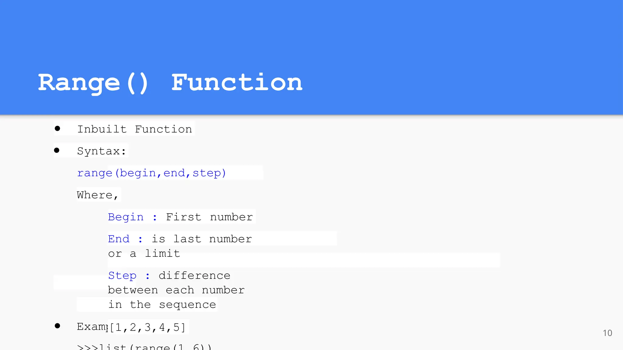 Range() Function
● Inbuilt Function
● Syntax:
range(begin,end,step)
Where,
Begin : First number
End : is last number
or a limit
Step : difference
between each number
in the sequence
● Example:
[1,2,3,4,5] 10
 