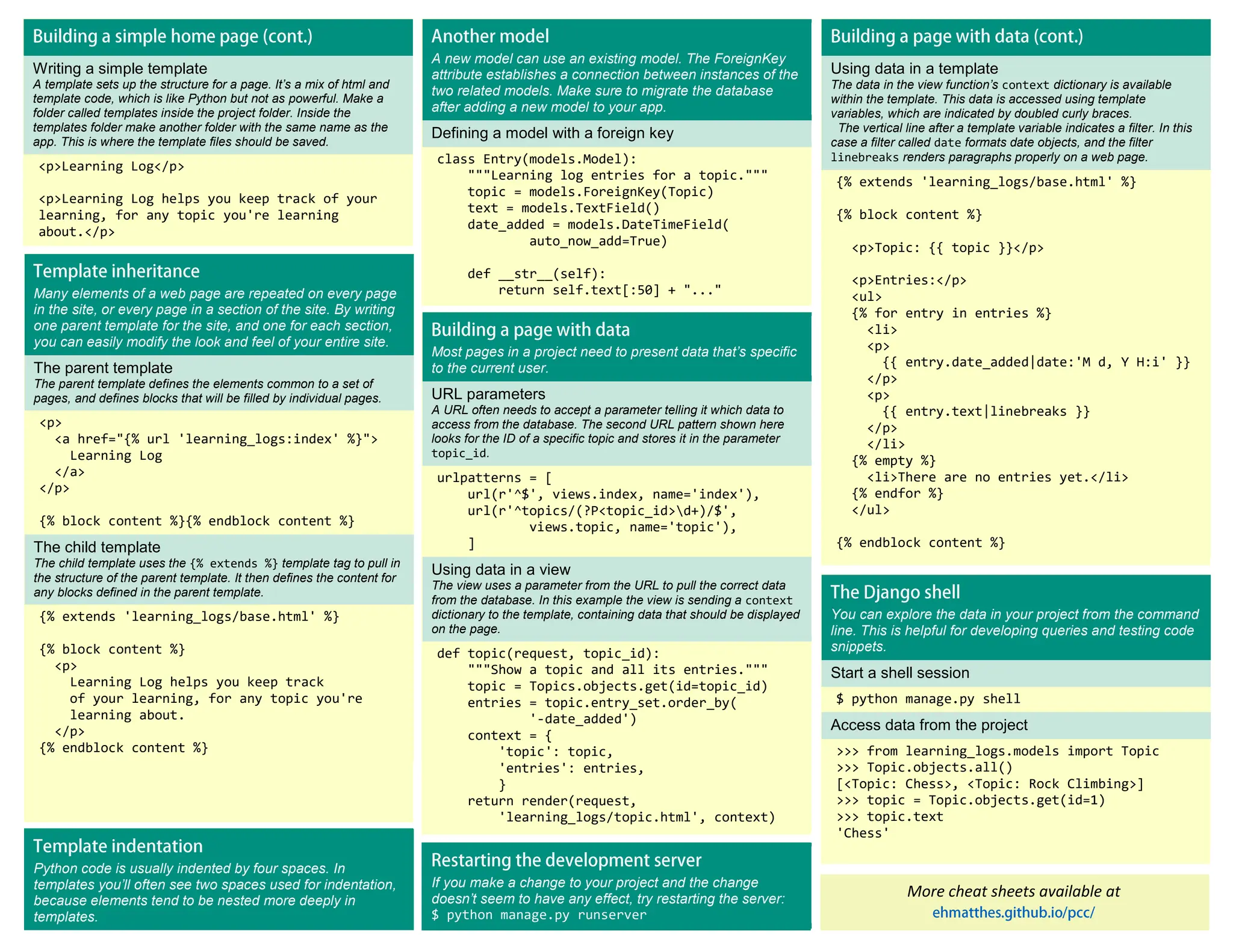 Writing a simple template A template sets up the structure for a page. It’s a mix of html and template code, which is like Python but not as powerful. Make a folder called templates inside the project folder. Inside the templates folder make another folder with the same name as the app. This is where the template files should be saved. <p>Learning Log</p> <p>Learning Log helps you keep track of your learning, for any topic you're learning about.</p> A new model can use an existing model. The ForeignKey attribute establishes a connection between instances of the two related models. Make sure to migrate the database after adding a new model to your app. Defining a model with a foreign key class Entry(models.Model): """Learning log entries for a topic.""" topic = models.ForeignKey(Topic) text = models.TextField() date_added = models.DateTimeField( auto_now_add=True) def __str__(self): return self.text[:50] + "..." More cheat sheets available at Using data in a template The data in the view function’s context dictionary is available within the template. This data is accessed using template variables, which are indicated by doubled curly braces. The vertical line after a template variable indicates a filter. In this case a filter called date formats date objects, and the filter linebreaks renders paragraphs properly on a web page. {% extends 'learning_logs/base.html' %} {% block content %} <p>Topic: {{ topic }}</p> <p>Entries:</p> <ul> {% for entry in entries %} <li> <p> {{ entry.date_added|date:'M d, Y H:i' }} </p> <p> {{ entry.text|linebreaks }} </p> </li> {% empty %} <li>There are no entries yet.</li> {% endfor %} </ul> {% endblock content %} Many elements of a web page are repeated on every page in the site, or every page in a section of the site. By writing one parent template for the site, and one for each section, you can easily modify the look and feel of your entire site. The parent template The parent template defines the elements common to a set of pages, and defines blocks that will be filled by individual pages. <p> <a href="{% url 'learning_logs:index' %}"> Learning Log </a> </p> {% block content %}{% endblock content %} The child template The child template uses the {% extends %} template tag to pull in the structure of the parent template. It then defines the content for any blocks defined in the parent template. {% extends 'learning_logs/base.html' %} {% block content %} <p> Learning Log helps you keep track of your learning, for any topic you're learning about. </p> {% endblock content %} Most pages in a project need to present data that’s specific to the current user. URL parameters A URL often needs to accept a parameter telling it which data to access from the database. The second URL pattern shown here looks for the ID of a specific topic and stores it in the parameter topic_id. urlpatterns = [ url(r'^$', views.index, name='index'), url(r'^topics/(?P<topic_id>d+)/$', views.topic, name='topic'), ] Using data in a view The view uses a parameter from the URL to pull the correct data from the database. In this example the view is sending a context dictionary to the template, containing data that should be displayed on the page. def topic(request, topic_id): """Show a topic and all its entries.""" topic = Topics.objects.get(id=topic_id) entries = topic.entry_set.order_by( '-date_added') context = { 'topic': topic, 'entries': entries, } return render(request, 'learning_logs/topic.html', context) You can explore the data in your project from the command line. This is helpful for developing queries and testing code snippets. Start a shell session $ python manage.py shell Access data from the project >>> from learning_logs.models import Topic >>> Topic.objects.all() [<Topic: Chess>, <Topic: Rock Climbing>] >>> topic = Topic.objects.get(id=1) >>> topic.text 'Chess' If you make a change to your project and the change doesn’t seem to have any effect, try restarting the server: $ python manage.py runserver Python code is usually indented by four spaces. In templates you’ll often see two spaces used for indentation, because elements tend to be nested more deeply in templates. 