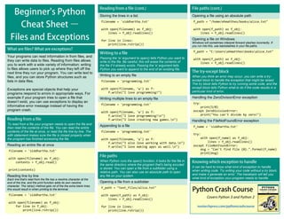 Covers Python 3 and Python 2
Opening a file using an absolute path
f_path = "/home/ehmatthes/books/alice.txt"
with open(f_path) as f_obj:
lines = f_obj.readlines()
Opening a file on Windows
Windows will sometimes interpret forward slashes incorrectly. If
you run into this, use backslashes in your file paths.
f_path = "C:Usersehmatthesbooksalice.txt"
with open(f_path) as f_obj:
lines = f_obj.readlines()
Your programs can read information in from files, and
they can write data to files. Reading from files allows
you to work with a wide variety of information; writing
to files allows users to pick up where they left off the
next time they run your program. You can write text to
files, and you can store Python structures such as
lists in data files.
Exceptions are special objects that help your
programs respond to errors in appropriate ways. For
example if your program tries to open a file that
doesn’t exist, you can use exceptions to display an
informative error message instead of having the
program crash.
To read from a file your program needs to open the file and
then read the contents of the file. You can read the entire
contents of the file at once, or read the file line by line. The
with statement makes sure the file is closed properly when
the program has finished accessing the file.
Reading an entire file at once
filename = 'siddhartha.txt'
with open(filename) as f_obj:
contents = f_obj.read()
print(contents)
Reading line by line
Each line that's read from the file has a newline character at the
end of the line, and the print function adds its own newline
character. The rstrip() method gets rid of the the extra blank lines
this would result in when printing to the terminal.
filename = 'siddhartha.txt'
with open(filename) as f_obj:
for line in f_obj:
print(line.rstrip())
Storing the lines in a list
filename = 'siddhartha.txt'
with open(filename) as f_obj:
lines = f_obj.readlines()
for line in lines:
print(line.rstrip())
Passing the 'w' argument to open() tells Python you want to
write to the file. Be careful; this will erase the contents of
the file if it already exists. Passing the 'a' argument tells
Python you want to append to the end of an existing file.
Writing to an empty file
filename = 'programming.txt'
with open(filename, 'w') as f:
f.write("I love programming!")
Writing multiple lines to an empty file
filename = 'programming.txt'
with open(filename, 'w') as f:
f.write("I love programming!n")
f.write("I love creating new games.n")
Appending to a file
filename = 'programming.txt'
with open(filename, 'a') as f:
f.write("I also love working with data.n")
f.write("I love making apps as well.n")
When Python runs the open() function, it looks for the file in
the same directory where the program that's being excuted
is stored. You can open a file from a subfolder using a
relative path. You can also use an absolute path to open
any file on your system.
Opening a file from a subfolder
f_path = "text_files/alice.txt"
with open(f_path) as f_obj:
lines = f_obj.readlines()
for line in lines:
print(line.rstrip())
When you think an error may occur, you can write a try-
except block to handle the exception that might be raised.
The try block tells Python to try running some code, and the
except block tells Python what to do if the code results in a
particular kind of error.
Handling the ZeroDivisionError exception
try:
print(5/0)
except ZeroDivisionError:
print("You can't divide by zero!")
Handling the FileNotFoundError exception
f_name = 'siddhartha.txt'
try:
with open(f_name) as f_obj:
lines = f_obj.readlines()
except FileNotFoundError:
msg = "Can't find file {0}.".format(f_name)
print(msg)
It can be hard to know what kind of exception to handle
when writing code. Try writing your code without a try block,
and make it generate an error. The traceback will tell you
what kind of exception your program needs to handle.
 