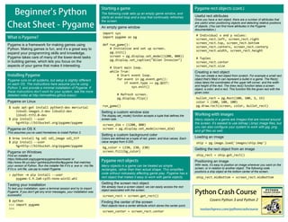 Covers Python 3 and Python 2
Useful rect attributes
Once you have a rect object, there are a number of attributes that
are useful when positioning objects and detecting relative positions
of objects. (You can find more attributes in the Pygame
documentation.)
# Individual x and y values:
screen_rect.left, screen_rect.right
screen_rect.top, screen_rect.bottom
screen_rect.centerx, screen_rect.centery
screen_rect.width, screen_rect.height
# Tuples
screen_rect.center
screen_rect.size
Creating a rect object
You can create a rect object from scratch. For example a small rect
object that’s filled in can represent a bullet in a game. The Rect()
class takes the coordinates of the upper left corner, and the width
and height of the rect. The draw.rect() function takes a screen
object, a color, and a rect. This function fills the given rect with the
given color.
bullet_rect = pg.Rect(100, 100, 3, 15)
color = (100, 100, 100)
pg.draw.rect(screen, color, bullet_rect)
Pygame is a framework for making games using
Python. Making games is fun, and it’s a great way to
expand your programming skills and knowledge.
Pygame takes care of many of the lower-level tasks
in building games, which lets you focus on the
aspects of your game that make it interesting.
Pygame runs on all systems, but setup is slightly different
on each OS. The instructions here assume you’re using
Python 3, and provide a minimal installation of Pygame. If
these instructions don’t work for your system, see the more
detailed notes at http://ehmatthes.github.io/pcc/.
Pygame on Linux
$ sudo apt-get install python3-dev mercurial
libsdl-image1.2-dev libsdl2-dev
libsdl-ttf2.0-dev
$ pip install --user
hg+http://bitbucket.org/pygame/pygame
Pygame on OS X
This assumes you’ve used Homebrew to install Python 3.
$ brew install hg sdl sdl_image sdl_ttf
$ pip install --user
hg+http://bitbucket.org/pygame/pygame
Pygame on Windows
Find an installer at
https://bitbucket.org/pygame/pygame/downloads/ or
http://www.lfd.uci.edu/~gohlke/pythonlibs/#pygame that matches
your version of Python. Run the installer file if it’s a .exe or .msi file.
If it’s a .whl file, use pip to install Pygame:
> python –m pip install --user
pygame-1.9.2a0-cp35-none-win32.whl
Testing your installation
To test your installation, open a terminal session and try to import
Pygame. If you don’t get any error messages, your installation was
successful.
$ python
>>> import pygame
>>>
The following code sets up an empty game window, and
starts an event loop and a loop that continually refreshes
the screen.
An empty game window
import sys
import pygame as pg
def run_game():
# Initialize and set up screen.
pg.init()
screen = pg.display.set_mode((1200, 800))
pg.display.set_caption("Alien Invasion")
# Start main loop.
while True:
# Start event loop.
for event in pg.event.get():
if event.type == pg.QUIT:
sys.exit()
# Refresh screen.
pg.display.flip()
run_game()
Setting a custom window size
The display.set_mode() function accepts a tuple that defines the
screen size.
screen_dim = (1200, 800)
screen = pg.display.set_mode(screen_dim)
Setting a custom background color
Colors are defined as a tuple of red, green, and blue values. Each
value ranges from 0-255.
bg_color = (230, 230, 230)
screen.fill(bg_color)
Many objects in a game can be treated as simple
rectangles, rather than their actual shape. This simplifies
code without noticeably affecting game play. Pygame has a
rect object that makes it easy to work with game objects.
Getting the screen rect object
We already have a screen object; we can easily access the rect
object associated with the screen.
screen_rect = screen.get_rect()
Finding the center of the screen
Rect objects have a center attribute which stores the center point.
screen_center = screen_rect.center
Many objects in a game are images that are moved around
the screen. It’s easiest to use bitmap (.bmp) image files, but
you can also configure your system to work with jpg, png,
and gif files as well.
Loading an image
ship = pg.image.load('images/ship.bmp')
Getting the rect object from an image
ship_rect = ship.get_rect()
Positioning an image
With rects, it’s easy to position an image wherever you want on the
screen, or in relation to another object. The following code
positions a ship object at the bottom center of the screen.
ship_rect.midbottom = screen_rect.midbottom
 