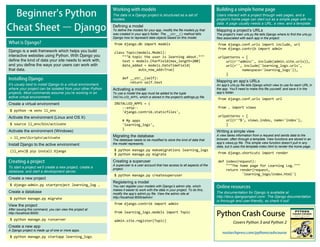 Covers Python 3 and Python 2
Users interact with a project through web pages, and a
project’s home page can start out as a simple page with no
data. A page usually needs a URL, a view, and a template.
Mapping a project’s URLs
The project’s main urls.py file tells Django where to find the urls.py
files associated with each app in the project.
from django.conf.urls import include, url
from django.contrib import admin
urlpatterns = [
url(r'^admin/', include(admin.site.urls)),
url(r'', include('learning_logs.urls',
namespace='learning_logs')),
]
Mapping an app’s URLs
An app’s urls.py file tells Django which view to use for each URL in
the app. You’ll need to make this file yourself, and save it in the
app’s folder.
from django.conf.urls import url
from . import views
urlpatterns = [
url(r'^$', views.index, name='index'),
]
Writing a simple view
A view takes information from a request and sends data to the
browser, often through a template. View functions are stored in an
app’s views.py file. This simple view function doesn’t pull in any
data, but it uses the template index.html to render the home page.
from django.shortcuts import render
def index(request):
"""The home page for Learning Log."""
return render(request,
'learning_logs/index.html')
Django is a web framework which helps you build
interactive websites using Python. With Django you
define the kind of data your site needs to work with,
and you define the ways your users can work with
that data.
It’s usualy best to install Django to a virtual environment,
where your project can be isolated from your other Python
projects. Most commands assume you’re working in an
active virtual environment.
Create a virtual environment
$ python –m venv ll_env
Activate the environment (Linux and OS X)
$ source ll_env/bin/activate
Activate the environment (Windows)
> ll_envScriptsactivate
Install Django to the active environment
(ll_env)$ pip install Django
The data in a Django project is structured as a set of
models.
Defining a model
To define the models for your app, modify the file models.py that
was created in your app’s folder. The __str__() method tells
Django how to represent data objects based on this model.
from django.db import models
class Topic(models.Model):
"""A topic the user is learning about."""
text = models.CharField(max_length=200)
date_added = models.DateTimeField(
auto_now_add=True)
def __str__(self):
return self.text
Activating a model
To use a model the app must be added to the tuple
INSTALLED_APPS, which is stored in the project’s settings.py file.
INSTALLED_APPS = (
--snip--
'django.contrib.staticfiles',
# My apps
'learning_logs',
)
Migrating the database
The database needs to be modified to store the kind of data that
the model represents.
$ python manage.py makemigrations learning_logs
$ python manage.py migrate
Creating a superuser
A superuser is a user account that has access to all aspects of the
project.
$ python manage.py createsuperuser
Registering a model
You can register your models with Django’s admin site, which
makes it easier to work with the data in your project. To do this,
modify the app’s admin.py file. View the admin site at
http://localhost:8000/admin/.
from django.contrib import admin
from learning_logs.models import Topic
admin.site.register(Topic)
To start a project we’ll create a new project, create a
database, and start a development server.
Create a new project
$ django-admin.py startproject learning_log .
Create a database
$ python manage.py migrate
View the project
After issuing this command, you can view the project at
http://localhost:8000/.
$ python manage.py runserver
Create a new app
A Django project is made up of one or more apps.
$ python manage.py startapp learning_logs
The documentation for Django is available at
http://docs.djangoproject.com/. The Django documentation
is thorough and user-friendly, so check it out!
 