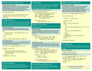Writing a simple template
A template sets up the structure for a page. It’s a mix of html and
template code, which is like Python but not as powerful. Make a
folder called templates inside the project folder. Inside the
templates folder make another folder with the same name as the
app. This is where the template files should be saved.
<p>Learning Log</p>
<p>Learning Log helps you keep track of your
learning, for any topic you're learning
about.</p>
A new model can use an existing model. The ForeignKey
attribute establishes a connection between instances of the
two related models. Make sure to migrate the database
after adding a new model to your app.
Defining a model with a foreign key
class Entry(models.Model):
"""Learning log entries for a topic."""
topic = models.ForeignKey(Topic)
text = models.TextField()
date_added = models.DateTimeField(
auto_now_add=True)
def __str__(self):
return self.text[:50] + "..."
More cheat sheets available at
Using data in a template
The data in the view function’s context dictionary is available
within the template. This data is accessed using template
variables, which are indicated by doubled curly braces.
The vertical line after a template variable indicates a filter. In this
case a filter called date formats date objects, and the filter
linebreaks renders paragraphs properly on a web page.
{% extends 'learning_logs/base.html' %}
{% block content %}
<p>Topic: {{ topic }}</p>
<p>Entries:</p>
<ul>
{% for entry in entries %}
<li>
<p>
{{ entry.date_added|date:'M d, Y H:i' }}
</p>
<p>
{{ entry.text|linebreaks }}
</p>
</li>
{% empty %}
<li>There are no entries yet.</li>
{% endfor %}
</ul>
{% endblock content %}
Many elements of a web page are repeated on every page
in the site, or every page in a section of the site. By writing
one parent template for the site, and one for each section,
you can easily modify the look and feel of your entire site.
The parent template
The parent template defines the elements common to a set of
pages, and defines blocks that will be filled by individual pages.
<p>
<a href="{% url 'learning_logs:index' %}">
Learning Log
</a>
</p>
{% block content %}{% endblock content %}
The child template
The child template uses the {% extends %} template tag to pull in
the structure of the parent template. It then defines the content for
any blocks defined in the parent template.
{% extends 'learning_logs/base.html' %}
{% block content %}
<p>
Learning Log helps you keep track
of your learning, for any topic you're
learning about.
</p>
{% endblock content %}
Most pages in a project need to present data that’s specific
to the current user.
URL parameters
A URL often needs to accept a parameter telling it which data to
access from the database. The second URL pattern shown here
looks for the ID of a specific topic and stores it in the parameter
topic_id.
urlpatterns = [
url(r'^$', views.index, name='index'),
url(r'^topics/(?P<topic_id>d+)/$',
views.topic, name='topic'),
]
Using data in a view
The view uses a parameter from the URL to pull the correct data
from the database. In this example the view is sending a context
dictionary to the template, containing data that should be displayed
on the page.
def topic(request, topic_id):
"""Show a topic and all its entries."""
topic = Topics.objects.get(id=topic_id)
entries = topic.entry_set.order_by(
'-date_added')
context = {
'topic': topic,
'entries': entries,
}
return render(request,
'learning_logs/topic.html', context)
You can explore the data in your project from the command
line. This is helpful for developing queries and testing code
snippets.
Start a shell session
$ python manage.py shell
Access data from the project
>>> from learning_logs.models import Topic
>>> Topic.objects.all()
[<Topic: Chess>, <Topic: Rock Climbing>]
>>> topic = Topic.objects.get(id=1)
>>> topic.text
'Chess'
If you make a change to your project and the change
doesn’t seem to have any effect, try restarting the server:
$ python manage.py runserver
Python code is usually indented by four spaces. In
templates you’ll often see two spaces used for indentation,
because elements tend to be nested more deeply in
templates.
 