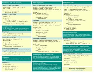 Testing if a value is not in a list
banned_users = ['ann', 'chad', 'dee']
user = 'erin'
if user not in banned_users:
print("You can play!")
Checking if a list is empty
players = []
if players:
for player in players:
print("Player: " + player.title())
else:
print("We have no players yet!")
Letting the user choose when to quit
prompt = "nTell me something, and I'll "
prompt += "repeat it back to you."
prompt += "nEnter 'quit' to end the program. "
message = ""
while message != 'quit':
message = input(prompt)
if message != 'quit':
print(message)
Using a flag
prompt = "nTell me something, and I'll "
prompt += "repeat it back to you."
prompt += "nEnter 'quit' to end the program. "
active = True
while active:
message = input(prompt)
if message == 'quit':
active = False
else:
print(message)
Using break to exit a loop
prompt = "nWhat cities have you visited?"
prompt += "nEnter 'quit' when you're done. "
while True:
city = input(prompt)
if city == 'quit':
break
else:
print("I've been to " + city + "!")
More cheat sheets available at
Using continue in a loop
banned_users = ['eve', 'fred', 'gary', 'helen']
prompt = "nAdd a player to your team."
prompt += "nEnter 'quit' when you're done. "
players = []
while True:
player = input(prompt)
if player == 'quit':
break
elif player in banned_users:
print(player + " is banned!")
continue
else:
players.append(player)
print("nYour team:")
for player in players:
print(player)
You can allow your users to enter input using the input()
statement. In Python 3, all input is stored as a string.
Simple input
name = input("What's your name? ")
print("Hello, " + name + ".")
Accepting numerical input
age = input("How old are you? ")
age = int(age)
if age >= 18:
print("nYou can vote!")
else:
print("nYou can't vote yet.")
Accepting input in Python 2.7
Use raw_input() in Python 2.7. This function interprets all input as a
string, just as input() does in Python 3.
name = raw_input("What's your name? ")
print("Hello, " + name + ".")
A while loop repeats a block of code as long as a condition
is True.
Counting to 5
current_number = 1
while current_number <= 5:
print(current_number)
current_number += 1
Sublime Text doesn't run programs that prompt the user for
input. You can use Sublime Text to write programs that
prompt for input, but you'll need to run these programs from
a terminal.
Every while loop needs a way to stop running so it won't
continue to run forever. If there's no way for the condition to
become False, the loop will never stop running.
An infinite loop
while True:
name = input("nWho are you? ")
print("Nice to meet you, " + name + "!")
The remove() method removes a specific value from a list,
but it only removes the first instance of the value you
provide. You can use a while loop to remove all instances
of a particular value.
Removing all cats from a list of pets
pets = ['dog', 'cat', 'dog', 'fish', 'cat',
'rabbit', 'cat']
print(pets)
while 'cat' in pets:
pets.remove('cat')
print(pets)
You can use the break statement and the continue
statement with any of Python's loops. For example you can
use break to quit a for loop that's working through a list or a
dictionary. You can use continue to skip over certain items
when looping through a list or dictionary as well.
 