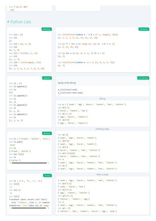>>> f'{0.25:.0%}'
'25%'
# Python Lists
>>> li1 = []
>>> li1
[]
>>> li2 = [4, 5, 6]
>>> li2
[4, 5, 6]
>>> li3 = list((1, 2, 3))
>>> li3
[1, 2, 3]
>>> li4 = list(range(1, 11))
>>> li4
[1, 2, 3, 4, 5, 6, 7, 8, 9, 10]
>>> list(filter(lambda x : x % 2 == 1, range(1, 20)))
[1, 3, 5, 7, 9, 11, 13, 15, 17, 19]
>>> [x ** 2 for x in range (1, 11) if x % 2 == 1]
[1, 9, 25, 49, 81]
>>> [x for x in [3, 4, 5, 6, 7] if x > 5]
[6, 7]
>>> list(filter(lambda x: x > 5, [3, 4, 5, 6, 7]))
[6, 7]
>>> li = []
>>> li.append(1)
>>> li
[1]
>>> li.append(2)
>>> li
[1, 2]
>>> li.append(4)
>>> li
[1, 2, 4]
>>> li.append(3)
>>> li
[1, 2, 4, 3]
Syntax of list slicing:
Slicing
Omitting index
With a stride
-
a_list[start:end]
a_list[start:end:step]
>>> a = ['spam', 'egg', 'bacon', 'tomato', 'ham', 'lobster']
>>> a[2:5]
['bacon', 'tomato', 'ham']
>>> a[-5:-2]
['egg', 'bacon', 'tomato']
>>> a[1:4]
['egg', 'bacon', 'tomato']
>>> a[:4]
['spam', 'egg', 'bacon', 'tomato']
>>> a[0:4]
['spam', 'egg', 'bacon', 'tomato']
>>> a[2:]
['bacon', 'tomato', 'ham', 'lobster']
>>> a[2:len(a)]
['bacon', 'tomato', 'ham', 'lobster']
>>> a
['spam', 'egg', 'bacon', 'tomato', 'ham', 'lobster']
>>> a[:]
['spam', 'egg', 'bacon', 'tomato', 'ham', 'lobster']
['spam', 'egg', 'bacon', 'tomato', 'ham', 'lobster']
>>> a[0:6:2]
['spam', 'bacon', 'ham']
>>> a[1:6:2]
['egg', 'tomato', 'lobster']
>>> a[6:0:-2]
['lobster', 'tomato', 'egg']
>>> a
['spam', 'egg', 'bacon', 'tomato', 'ham', 'lobster']
>>> a[::-1]
['lobster', 'ham', 'tomato', 'bacon', 'egg', 'spam']
>>> li = ['bread', 'butter', 'milk']
>>> li.pop()
'milk'
>>> li
['bread', 'butter']
>>> del li[0]
>>> li
['butter']
>>> li = ['a', 'b', 'c', 'd']
>>> li[0]
'a'
>>> li[-1]
'd'
>>> li[4]
Traceback (most recent call last):
File "<stdin>", line 1, in <module
IndexError: list index out of range
Defining Generate
Append List Slicing
Remove
Access
 