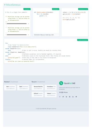 Related Cheatsheet
Awk Cheatsheet
Quick Reference
Bash Cheatsheet
Quick Reference
Recent Cheatsheet
Remote Work Re
Quick Reference
Homebrew Chea
Quick Reference
PyTorch Cheatsh
Quick Reference
Taskset Cheatshe
Quick Reference
QuickRef.ME
Share quick reference and cheat sheet for
developers.
中文版 #Notes
© 2025 QuickRef.ME, All rights reserved.
# Miscellaneous
# This is a single line comments.
""" Multiline strings can be written
using three "s, and are often us
as documentation.
"""
''' Multiline strings can be written
using three 's, and are often us
as documentation.
'''
Generators help you make lazy code.
def double_numbers(iterable):
for i in iterable:
yield i + i
values = (-x for x in [1,2,3,4,5])
gen_to_list = list(values)
# => [-1, -2, -3, -4, -5]
print(gen_to_list)
try:
# Use "raise" to raise an error
raise IndexError("This is an index error")
except IndexError as e:
pass # Pass is just a no-op. Usually you would do recovery here.
except (TypeError, NameError):
pass # Multiple exceptions can be handled together, if required.
else: # Optional clause to the try/except block. Must follow all except blocks
print("All good!") # Runs only if the code in try raises no exceptions
finally: # Execute under all circumstances
print("We can clean up resources here")
Comments Generators Generator to list
Handle exceptions
 