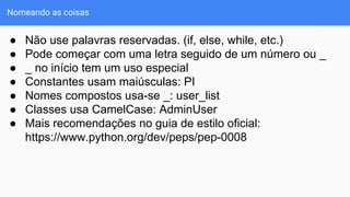 Nomeando as coisas
● Não use palavras reservadas. (if, else, while, etc.)
● Pode começar com uma letra seguido de um número ou _
● _ no início tem um uso especial
● Constantes usam maiúsculas: PI
● Nomes compostos usa-se _: user_list
● Classes usa CamelCase: AdminUser
● Mais recomendações no guia de estilo oficial:
https://www.python.org/dev/peps/pep-0008
 