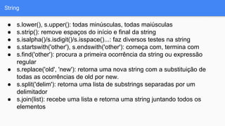 String
● s.lower(), s.upper(): todas minúsculas, todas maiúsculas
● s.strip(): remove espaços do início e final da string
● s.isalpha()/s.isdigit()/s.isspace()...: faz diversos testes na string
● s.startswith('other'), s.endswith('other'): começa com, termina com
● s.find('other'): procura a primeira ocorrência da string ou expressão
regular
● s.replace('old', 'new'): retorna uma nova string com a substituição de
todas as ocorrências de old por new.
● s.split('delim'): retorna uma lista de substrings separadas por um
delimitador
● s.join(list): recebe uma lista e retorna uma string juntando todos os
elementos
 