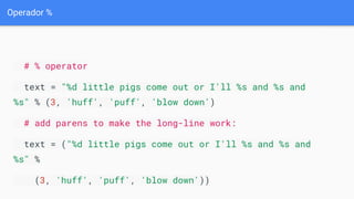 Operador %
# % operator
text = "%d little pigs come out or I'll %s and %s and
%s" % (3, 'huff', 'puff', 'blow down')
# add parens to make the long-line work:
text = ("%d little pigs come out or I'll %s and %s and
%s" %
(3, 'huff', 'puff', 'blow down'))
 