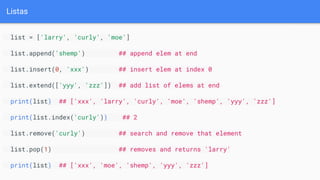 Listas
list = ['larry', 'curly', 'moe']
list.append('shemp') ## append elem at end
list.insert(0, 'xxx') ## insert elem at index 0
list.extend(['yyy', 'zzz']) ## add list of elems at end
print(list) ## ['xxx', 'larry', 'curly', 'moe', 'shemp', 'yyy', 'zzz']
print(list.index('curly')) ## 2
list.remove('curly') ## search and remove that element
list.pop(1) ## removes and returns 'larry'
print(list) ## ['xxx', 'moe', 'shemp', 'yyy', 'zzz']
 