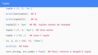 Tuplas
tuple = (1, 2, 'hi')
print(len(tuple)) ## 3
print(tuple[2]) ## hi
tuple[2] = 'bye' ## NO, tuples cannot be changed
tuple = (1, 2, 'bye') ## this works
tuple = ('hi',) ## size-1 tuple
(x, y, z) = (42, 13, "hike")
print(z) ## hike
(err_string, err_code) = Foo() ## Foo() returns a length-2 tuple
 