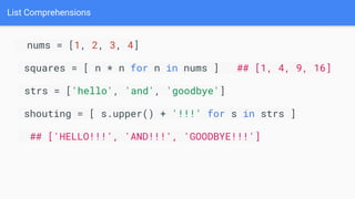 List Comprehensions
nums = [1, 2, 3, 4]
squares = [ n * n for n in nums ] ## [1, 4, 9, 16]
strs = ['hello', 'and', 'goodbye']
shouting = [ s.upper() + '!!!' for s in strs ]
## ['HELLO!!!', 'AND!!!', 'GOODBYE!!!']
 