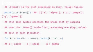 Dicionários
## .items() is the dict expressed as (key, value) tuples
print(dict.items()) ## [('a', 'alpha'), ('o', 'omega'),
('g', 'gamma')]
## This loop syntax accesses the whole dict by looping
## over the .items() tuple list, accessing one (key, value)
## pair on each iteration.
for k, v in dict.items(): print(k, '>', v)
## a > alpha o > omega g > gamma
 
