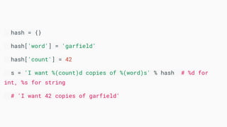 hash = {}
hash['word'] = 'garfield'
hash['count'] = 42
s = 'I want %(count)d copies of %(word)s' % hash # %d for
int, %s for string
# 'I want 42 copies of garfield'
 