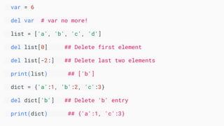 var = 6
del var # var no more!
list = ['a', 'b', 'c', 'd']
del list[0] ## Delete first element
del list[-2:] ## Delete last two elements
print(list) ## ['b']
dict = {'a':1, 'b':2, 'c':3}
del dict['b'] ## Delete 'b' entry
print(dict) ## {'a':1, 'c':3}
 