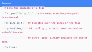 Arquivos
# Echo the contents of a file
f = open('foo.txt', 'rU') #r->read,w->write,a->append,
U->universal
for line in f: ## iterates over the lines of the file
print(line,) ## trailing , so print does not add an
end-of-line char
## since 'line' already includes the end-of
line.
f.close()
 