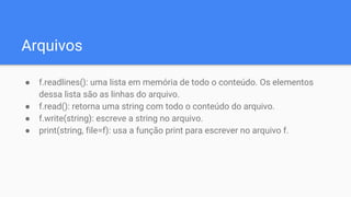 Arquivos
● f.readlines(): uma lista em memória de todo o conteúdo. Os elementos
dessa lista são as linhas do arquivo.
● f.read(): retorna uma string com todo o conteúdo do arquivo.
● f.write(string): escreve a string no arquivo.
● print(string, file=f): usa a função print para escrever no arquivo f.
 