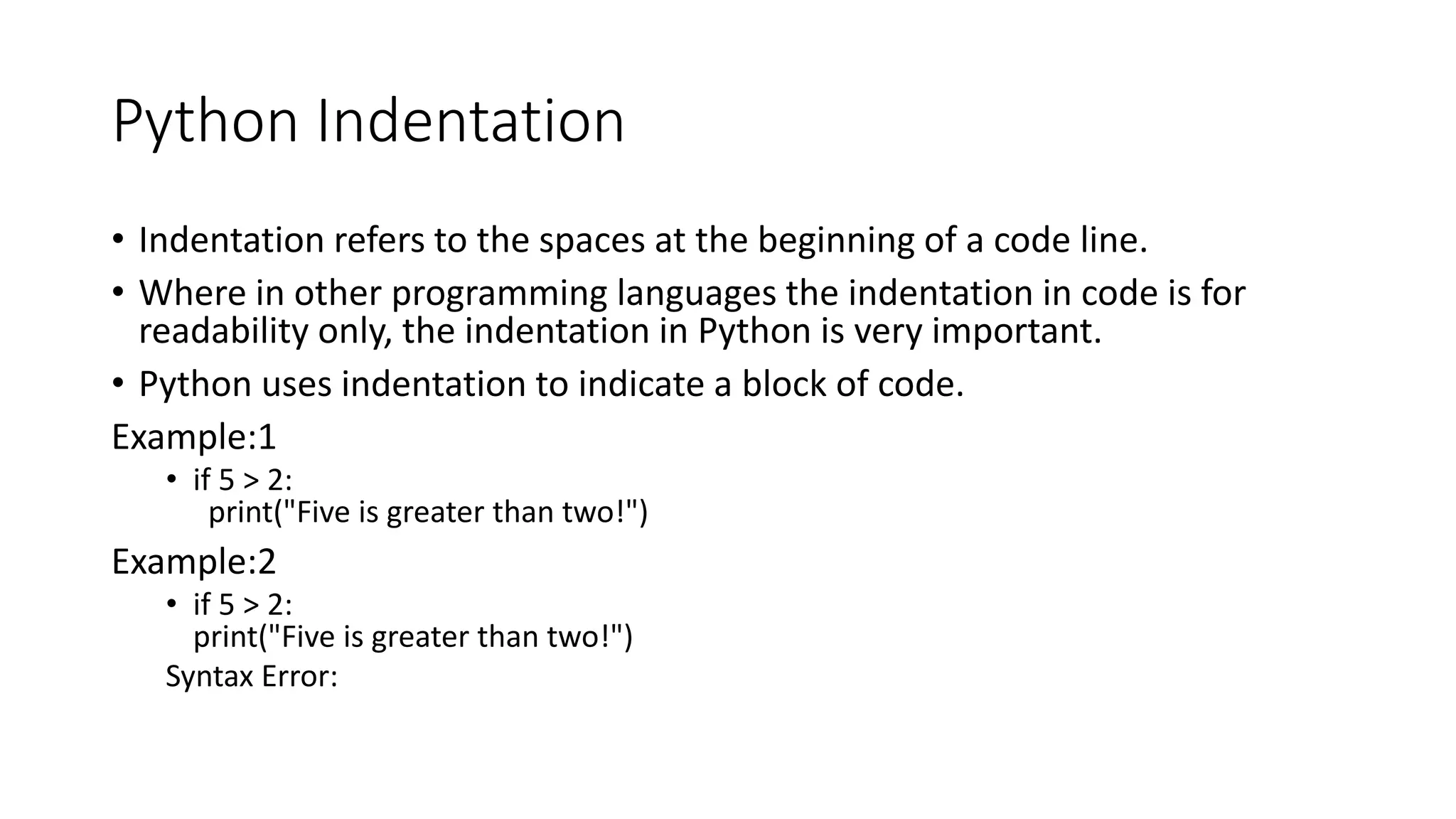 Python Indentation
• Indentation refers to the spaces at the beginning of a code line.
• Where in other programming languages the indentation in code is for
readability only, the indentation in Python is very important.
• Python uses indentation to indicate a block of code.
Example:1
• if 5 > 2:
print("Five is greater than two!")
Example:2
• if 5 > 2:
print("Five is greater than two!")
Syntax Error:
 