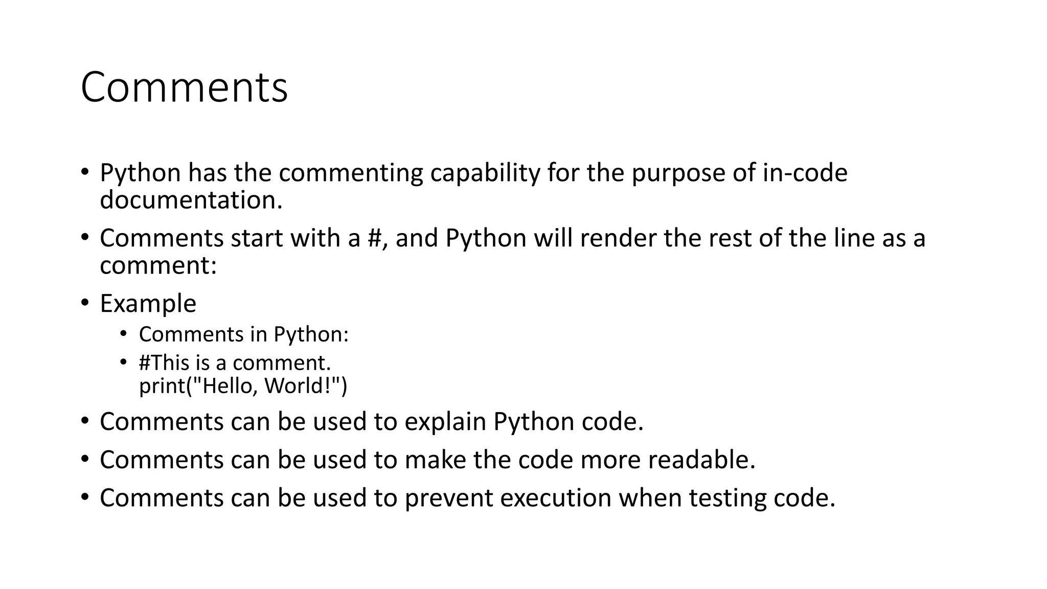 Comments
• Python has the commenting capability for the purpose of in-code
documentation.
• Comments start with a #, and Python will render the rest of the line as a
comment:
• Example
• Comments in Python:
• #This is a comment.
print("Hello, World!")
• Comments can be used to explain Python code.
• Comments can be used to make the code more readable.
• Comments can be used to prevent execution when testing code.
 