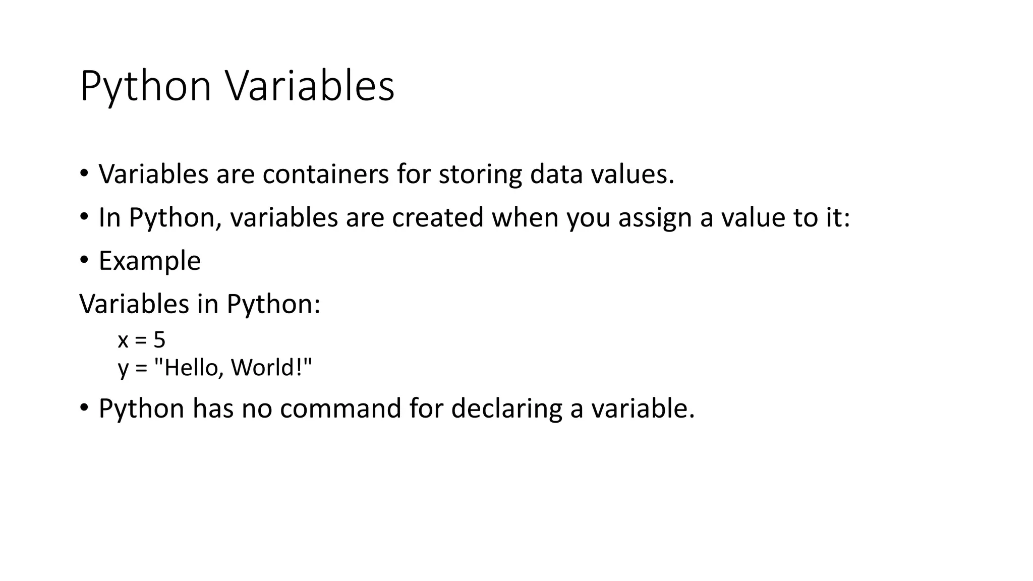 Python Variables
• Variables are containers for storing data values.
• In Python, variables are created when you assign a value to it:
• Example
Variables in Python:
x = 5
y = "Hello, World!"
• Python has no command for declaring a variable.
 