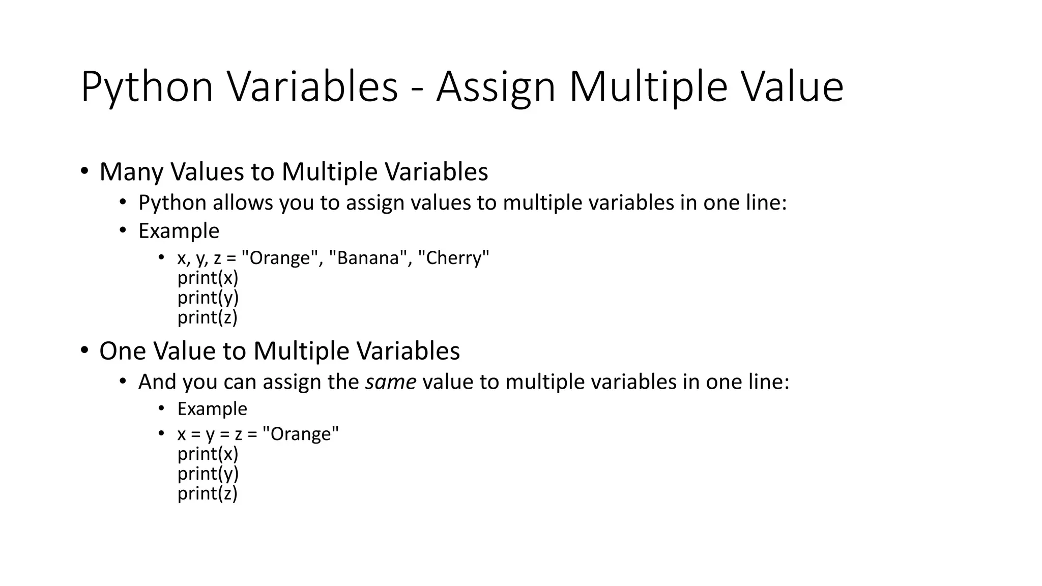 Python Variables - Assign Multiple Value
• Many Values to Multiple Variables
• Python allows you to assign values to multiple variables in one line:
• Example
• x, y, z = "Orange", "Banana", "Cherry"
print(x)
print(y)
print(z)
• One Value to Multiple Variables
• And you can assign the same value to multiple variables in one line:
• Example
• x = y = z = "Orange"
print(x)
print(y)
print(z)
 