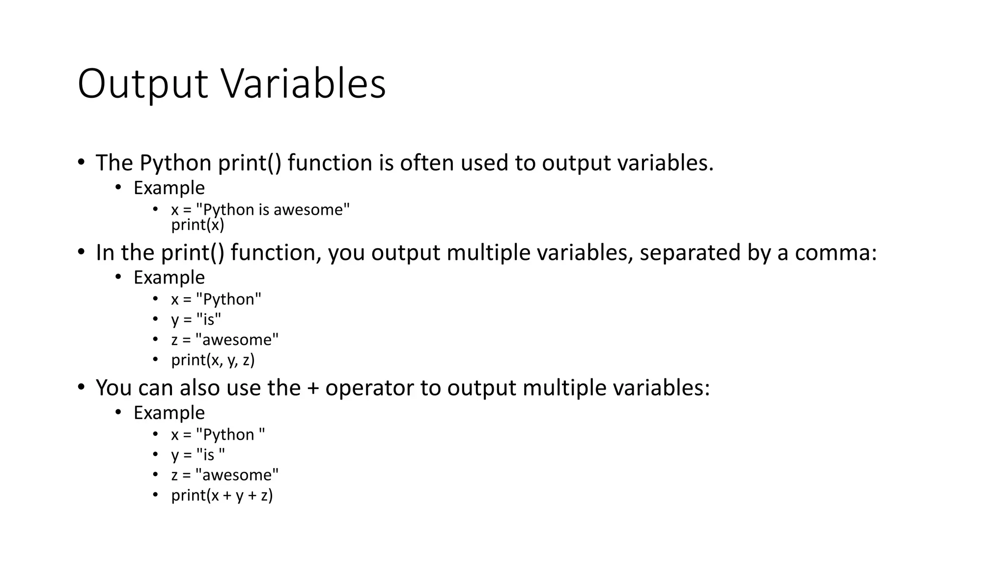Output Variables
• The Python print() function is often used to output variables.
• Example
• x = "Python is awesome"
print(x)
• In the print() function, you output multiple variables, separated by a comma:
• Example
• x = "Python"
• y = "is"
• z = "awesome"
• print(x, y, z)
• You can also use the + operator to output multiple variables:
• Example
• x = "Python "
• y = "is "
• z = "awesome"
• print(x + y + z)
 