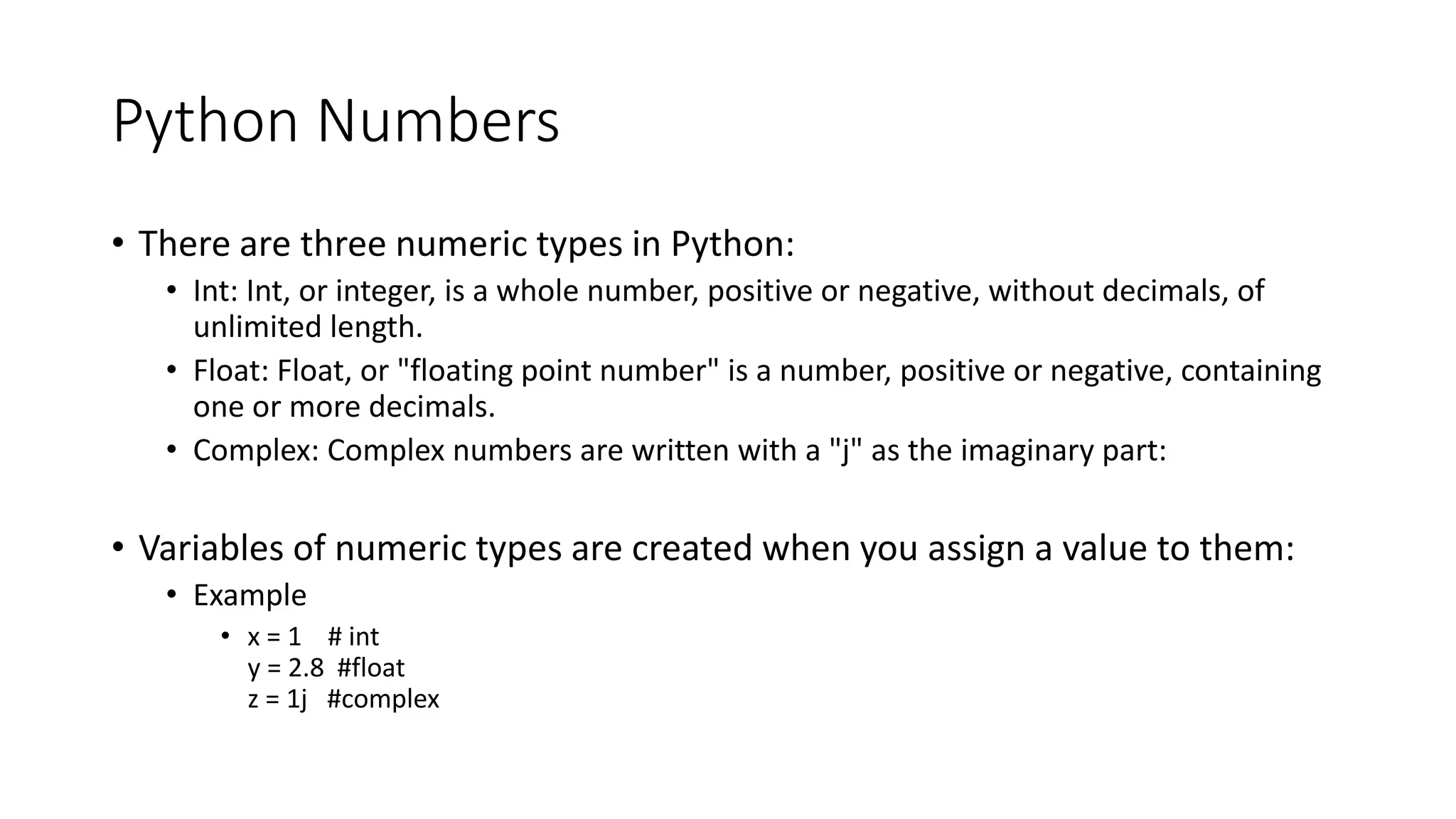Python Numbers
• There are three numeric types in Python:
• Int: Int, or integer, is a whole number, positive or negative, without decimals, of
unlimited length.
• Float: Float, or "floating point number" is a number, positive or negative, containing
one or more decimals.
• Complex: Complex numbers are written with a "j" as the imaginary part:
• Variables of numeric types are created when you assign a value to them:
• Example
• x = 1 # int
y = 2.8 #float
z = 1j #complex
 