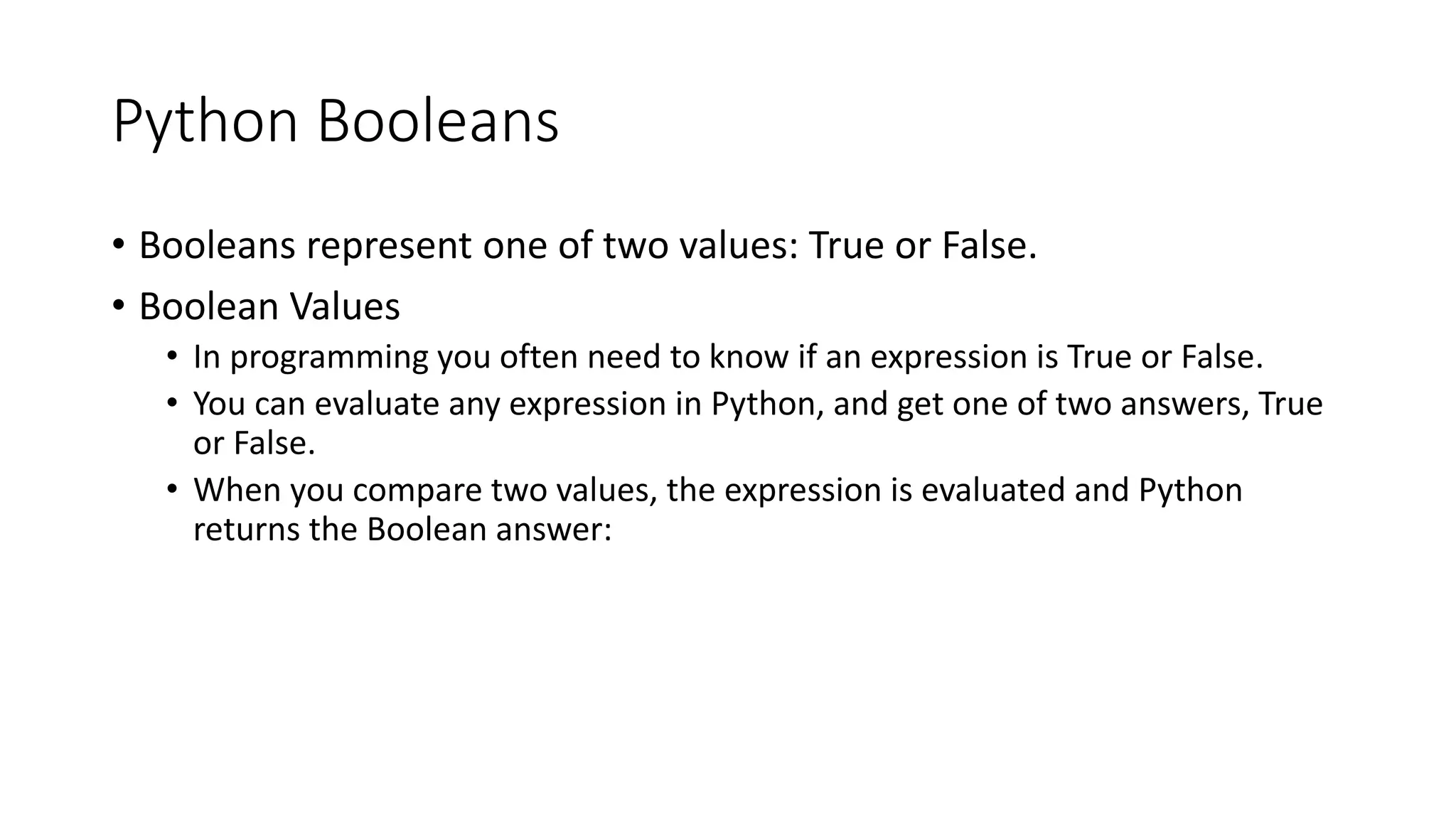 Python Booleans
• Booleans represent one of two values: True or False.
• Boolean Values
• In programming you often need to know if an expression is True or False.
• You can evaluate any expression in Python, and get one of two answers, True
or False.
• When you compare two values, the expression is evaluated and Python
returns the Boolean answer:
 