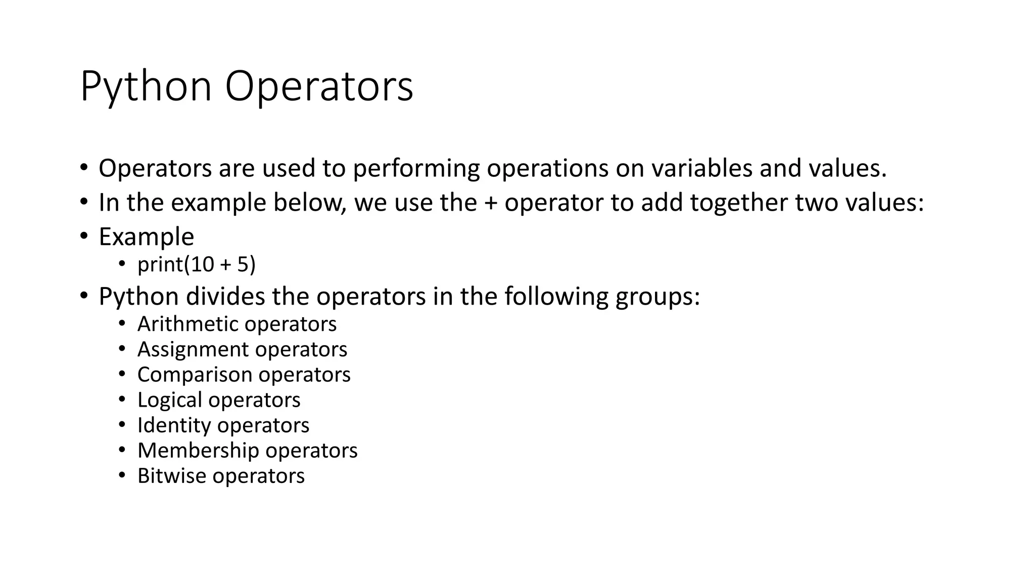 Python Operators
• Operators are used to performing operations on variables and values.
• In the example below, we use the + operator to add together two values:
• Example
• print(10 + 5)
• Python divides the operators in the following groups:
• Arithmetic operators
• Assignment operators
• Comparison operators
• Logical operators
• Identity operators
• Membership operators
• Bitwise operators
 