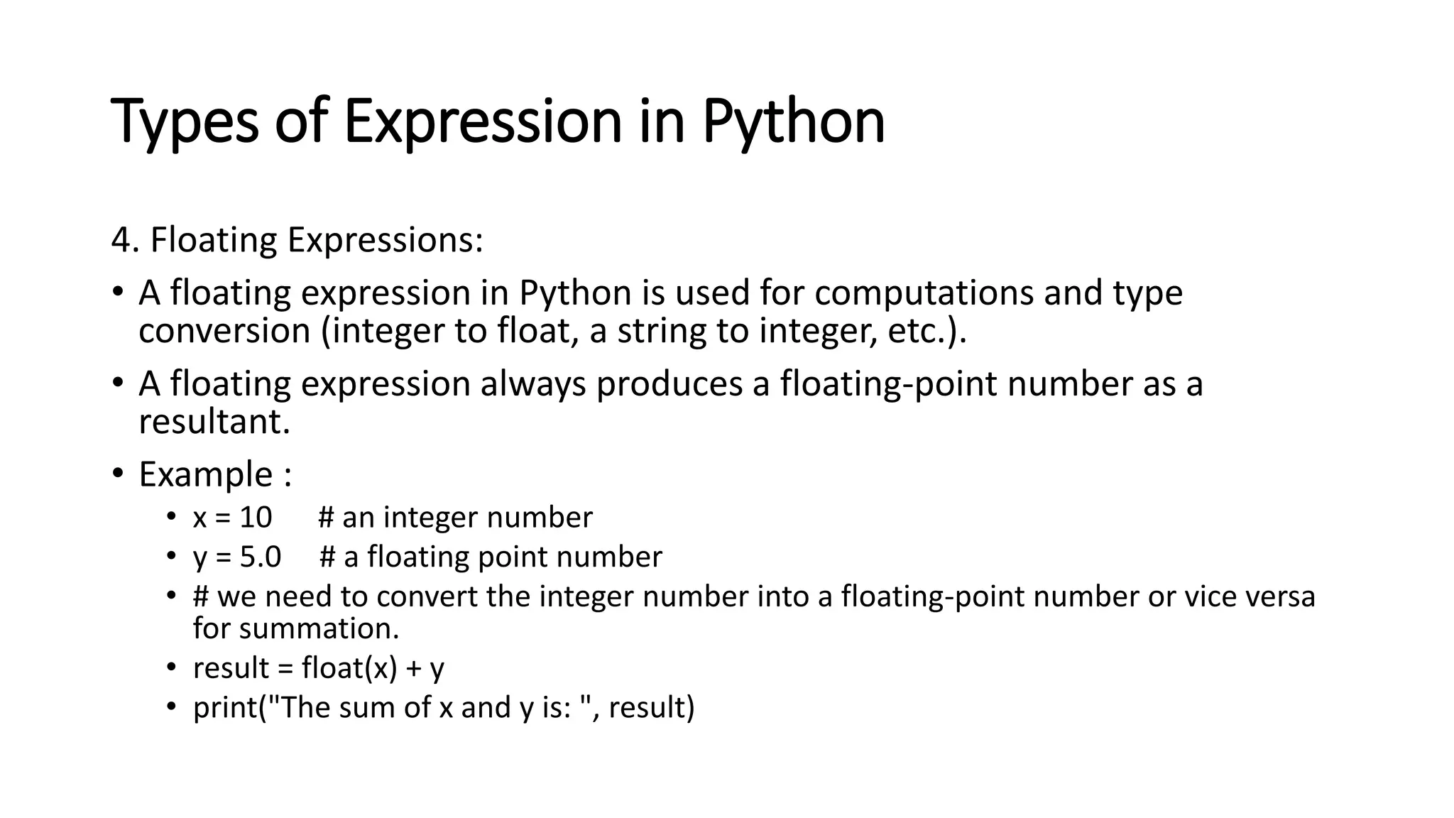 Types of Expression in Python
4. Floating Expressions:
• A floating expression in Python is used for computations and type
conversion (integer to float, a string to integer, etc.).
• A floating expression always produces a floating-point number as a
resultant.
• Example :
• x = 10 # an integer number
• y = 5.0 # a floating point number
• # we need to convert the integer number into a floating-point number or vice versa
for summation.
• result = float(x) + y
• print("The sum of x and y is: ", result)
 