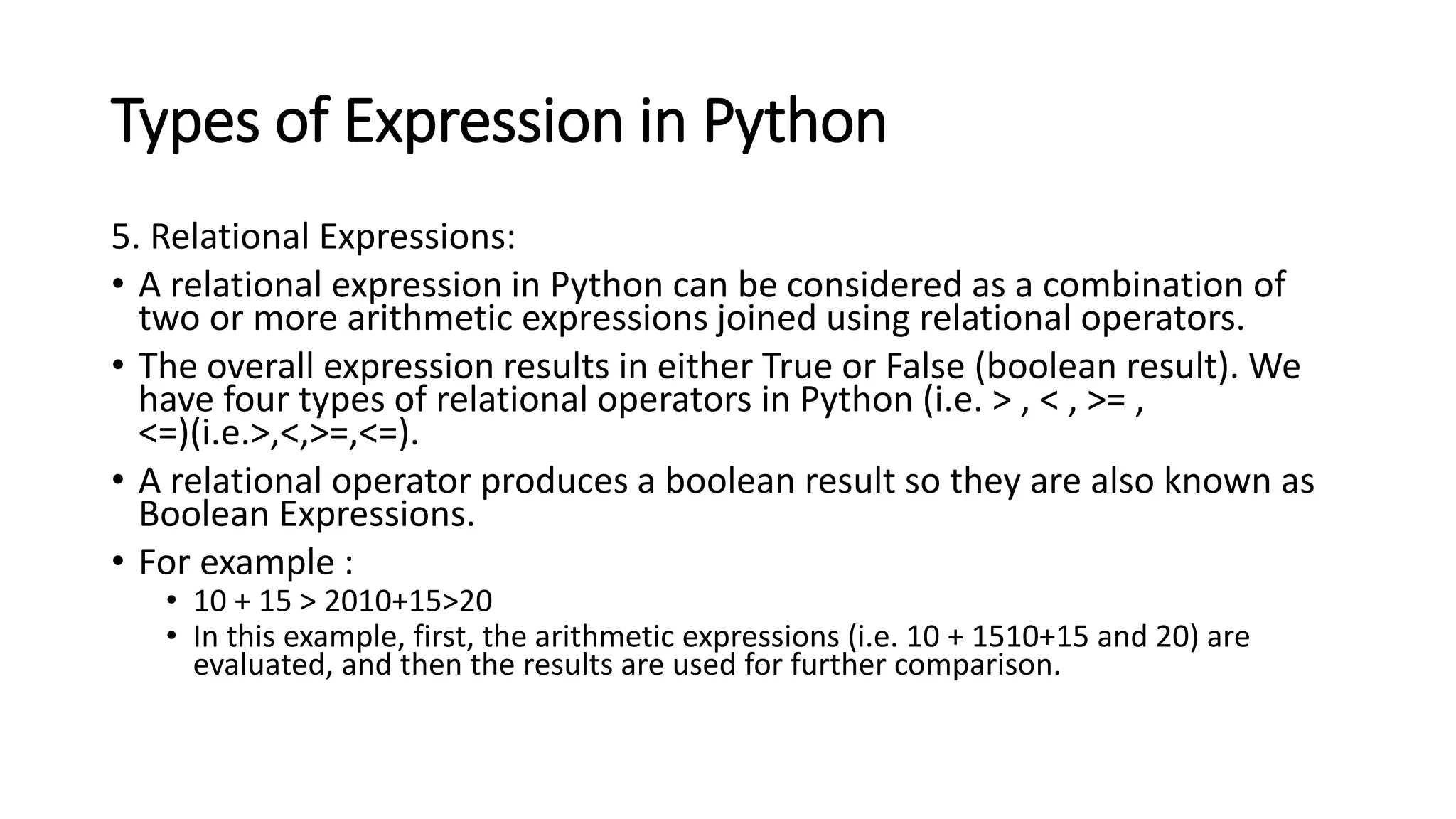 Types of Expression in Python
5. Relational Expressions:
• A relational expression in Python can be considered as a combination of
two or more arithmetic expressions joined using relational operators.
• The overall expression results in either True or False (boolean result). We
have four types of relational operators in Python (i.e. > , < , >= ,
<=)(i.e.>,<,>=,<=).
• A relational operator produces a boolean result so they are also known as
Boolean Expressions.
• For example :
• 10 + 15 > 2010+15>20
• In this example, first, the arithmetic expressions (i.e. 10 + 1510+15 and 20) are
evaluated, and then the results are used for further comparison.
 