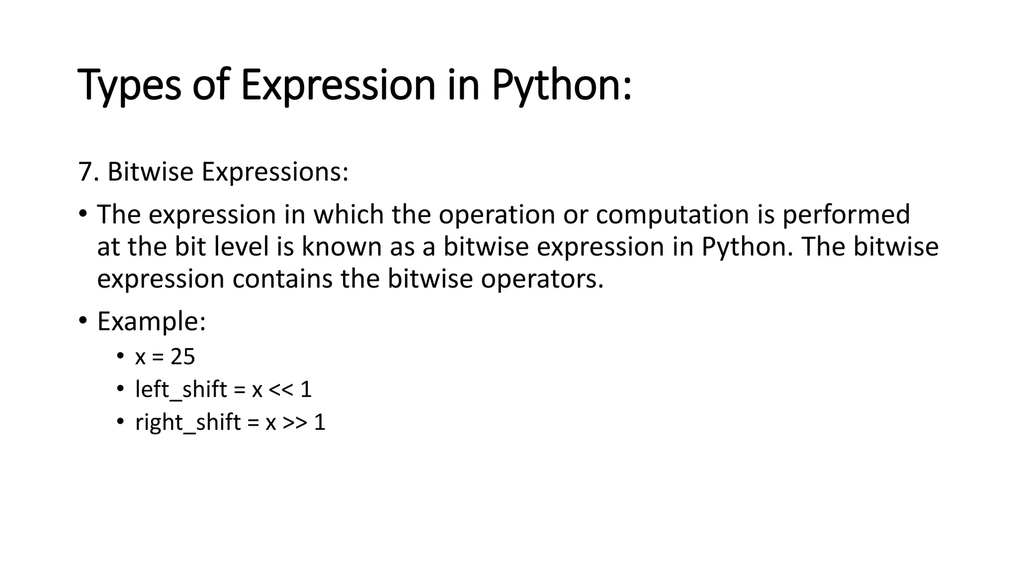 Types of Expression in Python:
7. Bitwise Expressions:
• The expression in which the operation or computation is performed
at the bit level is known as a bitwise expression in Python. The bitwise
expression contains the bitwise operators.
• Example:
• x = 25
• left_shift = x << 1
• right_shift = x >> 1
 
