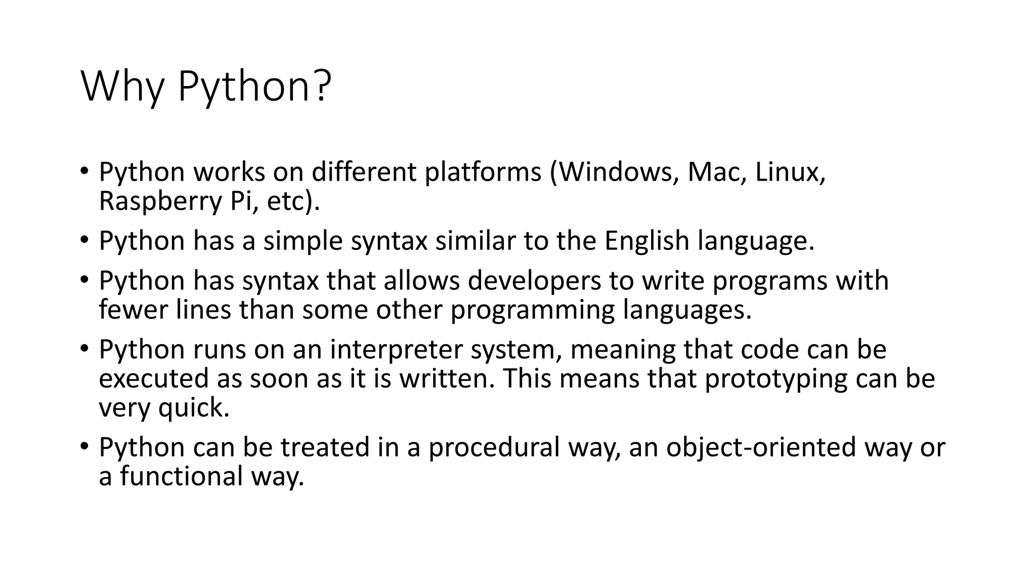 Why Python?
• Python works on different platforms (Windows, Mac, Linux,
Raspberry Pi, etc).
• Python has a simple syntax similar to the English language.
• Python has syntax that allows developers to write programs with
fewer lines than some other programming languages.
• Python runs on an interpreter system, meaning that code can be
executed as soon as it is written. This means that prototyping can be
very quick.
• Python can be treated in a procedural way, an object-oriented way or
a functional way.
 