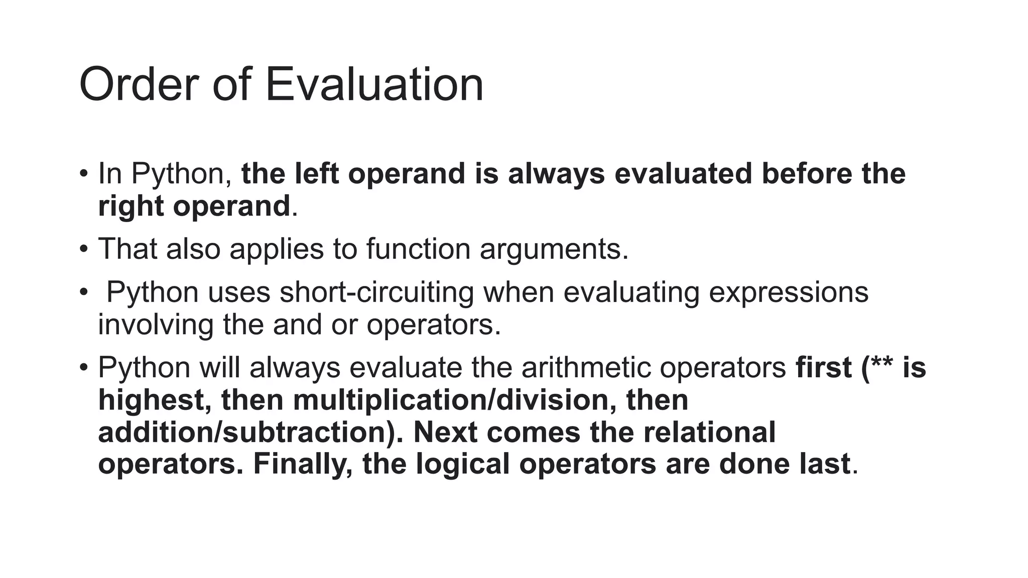 Order of Evaluation
• In Python, the left operand is always evaluated before the
right operand.
• That also applies to function arguments.
• Python uses short-circuiting when evaluating expressions
involving the and or operators.
• Python will always evaluate the arithmetic operators first (** is
highest, then multiplication/division, then
addition/subtraction). Next comes the relational
operators. Finally, the logical operators are done last.
 