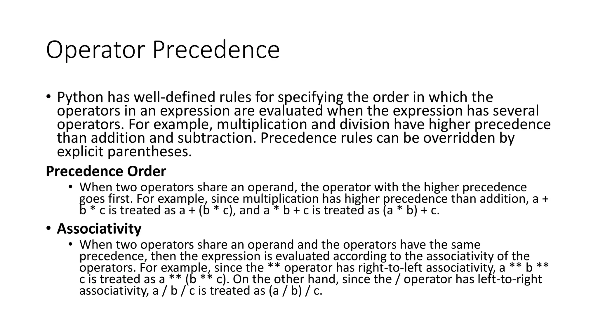 Operator Precedence
• Python has well-defined rules for specifying the order in which the
operators in an expression are evaluated when the expression has several
operators. For example, multiplication and division have higher precedence
than addition and subtraction. Precedence rules can be overridden by
explicit parentheses.
Precedence Order
• When two operators share an operand, the operator with the higher precedence
goes first. For example, since multiplication has higher precedence than addition, a +
b * c is treated as a + (b * c), and a * b + c is treated as (a * b) + c.
• Associativity
• When two operators share an operand and the operators have the same
precedence, then the expression is evaluated according to the associativity of the
operators. For example, since the ** operator has right-to-left associativity, a ** b **
c is treated as a ** (b ** c). On the other hand, since the / operator has left-to-right
associativity, a / b / c is treated as (a / b) / c.
 