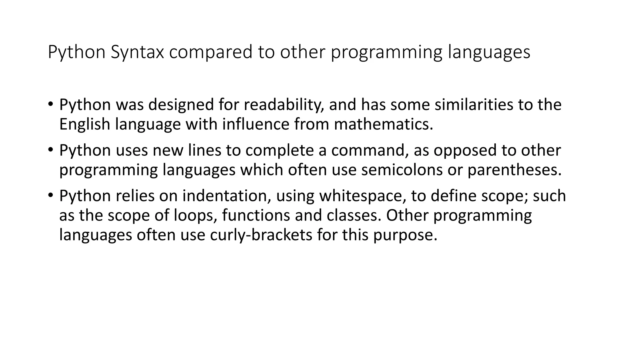 Python Syntax compared to other programming languages
• Python was designed for readability, and has some similarities to the
English language with influence from mathematics.
• Python uses new lines to complete a command, as opposed to other
programming languages which often use semicolons or parentheses.
• Python relies on indentation, using whitespace, to define scope; such
as the scope of loops, functions and classes. Other programming
languages often use curly-brackets for this purpose.
 