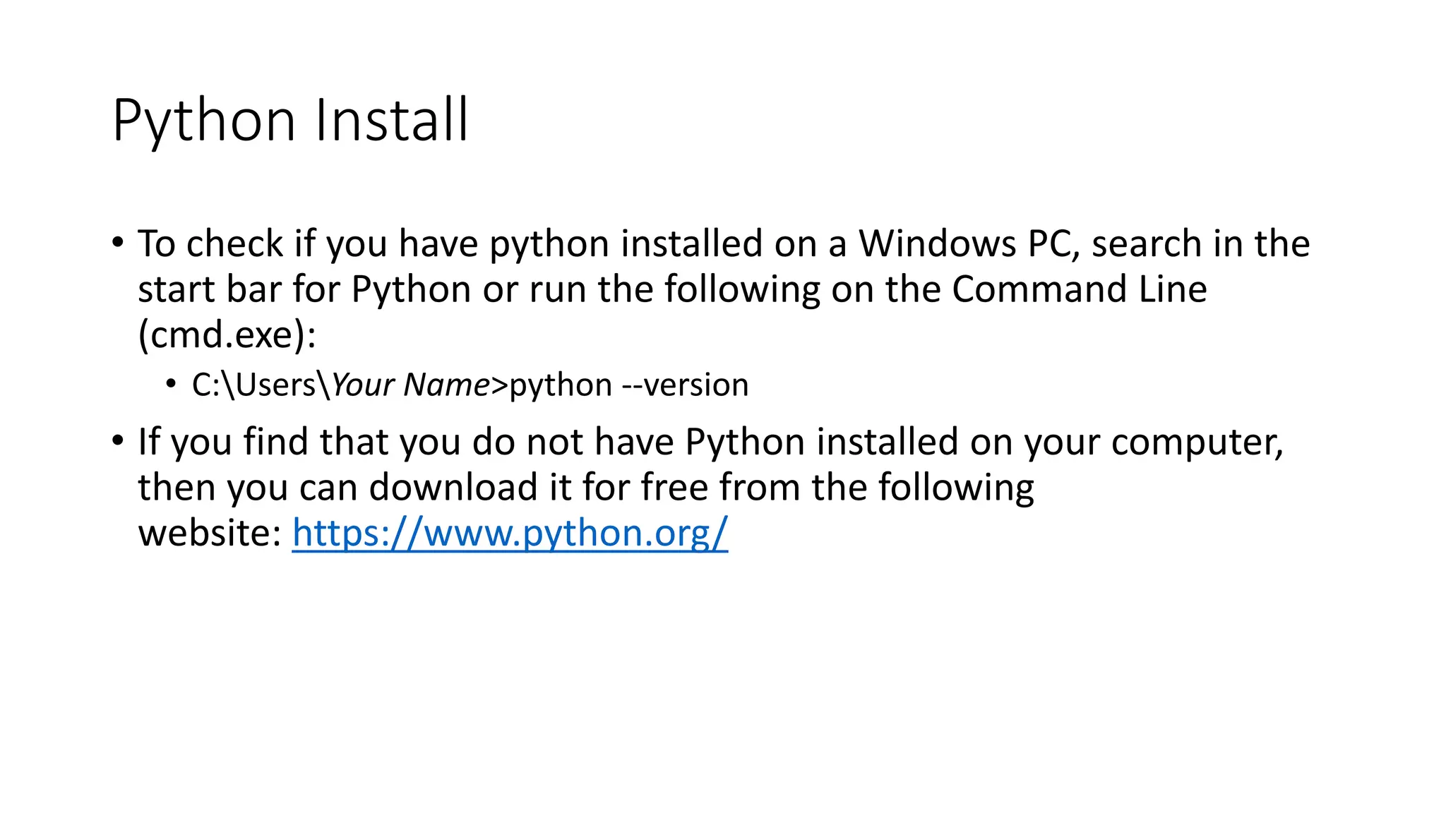 Python Install
• To check if you have python installed on a Windows PC, search in the
start bar for Python or run the following on the Command Line
(cmd.exe):
• C:UsersYour Name>python --version
• If you find that you do not have Python installed on your computer,
then you can download it for free from the following
website: https://www.python.org/
 