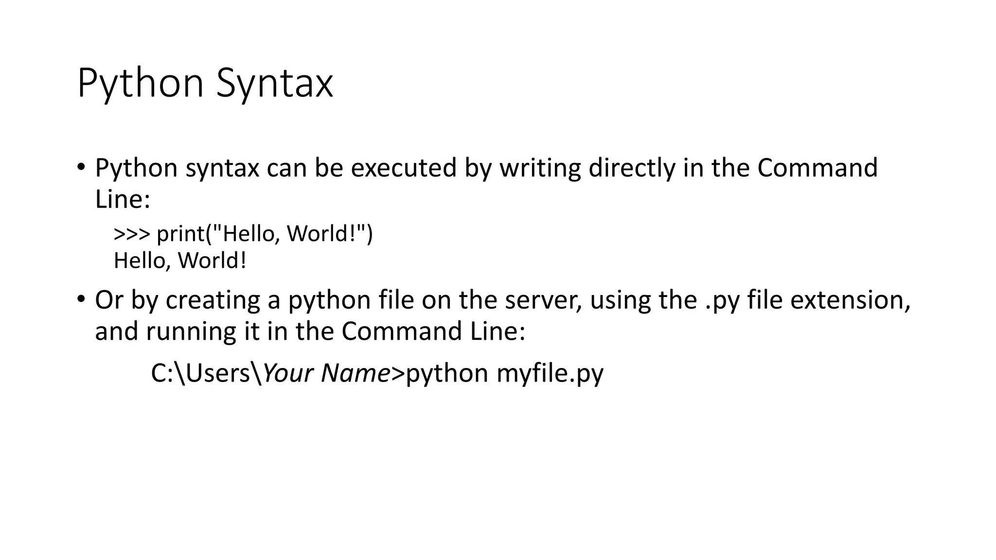 Python Syntax
• Python syntax can be executed by writing directly in the Command
Line:
>>> print("Hello, World!")
Hello, World!
• Or by creating a python file on the server, using the .py file extension,
and running it in the Command Line:
C:UsersYour Name>python myfile.py
 